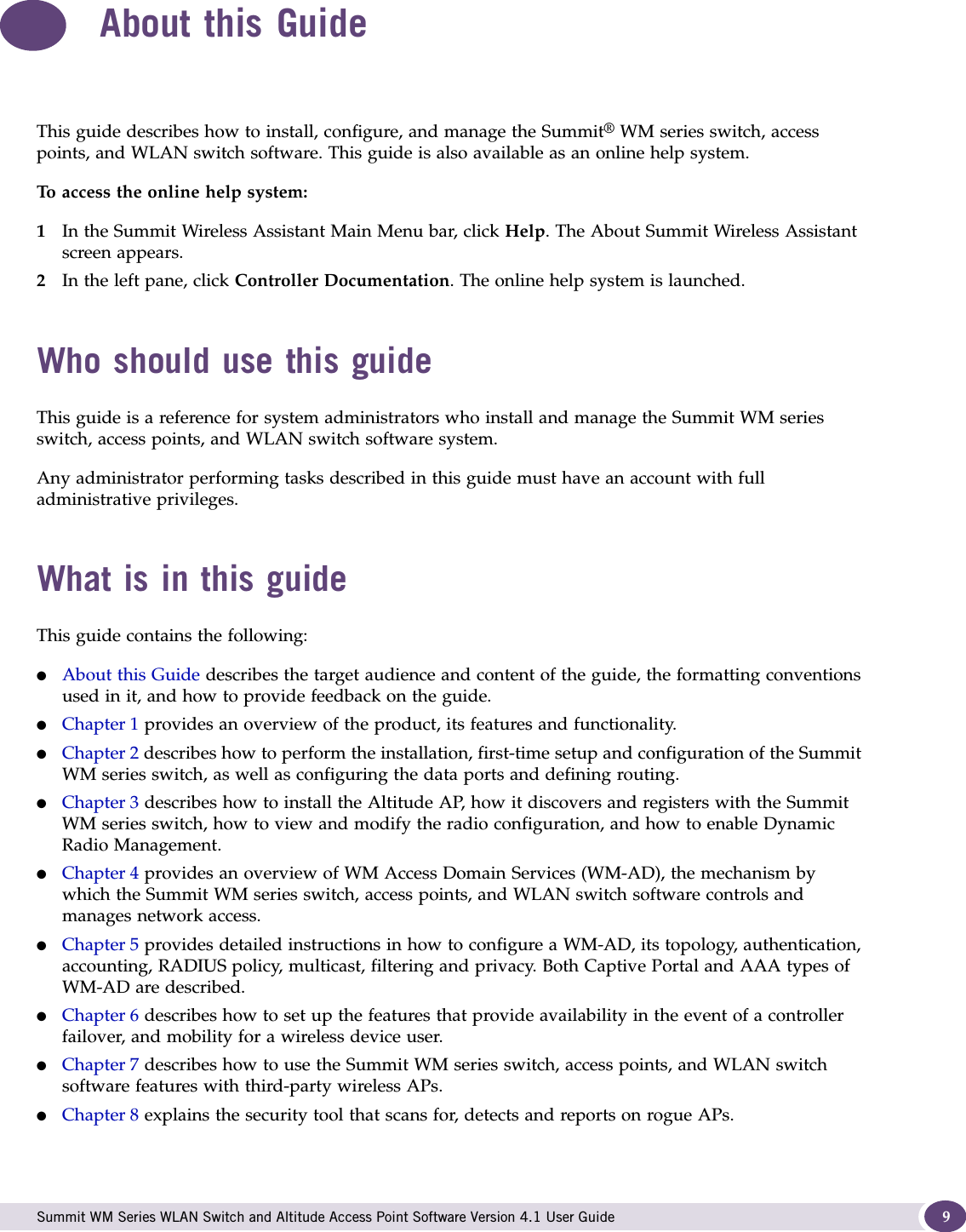  Summit WM Series WLAN Switch and Altitude Access Point Software Version 4.1 User Guide 9About this GuideThis guide describes how to install, configure, and manage the Summit® WM series switch, access points, and WLAN switch software. This guide is also available as an online help system. To access the online help system:1In the Summit Wireless Assistant Main Menu bar, click Help. The About Summit Wireless Assistant screen appears.2In the left pane, click Controller Documentation. The online help system is launched.Who should use this guideThis guide is a reference for system administrators who install and manage the Summit WM series switch, access points, and WLAN switch software system.Any administrator performing tasks described in this guide must have an account with full administrative privileges.What is in this guideThis guide contains the following:●About this Guide describes the target audience and content of the guide, the formatting conventions used in it, and how to provide feedback on the guide.●Chapter 1 provides an overview of the product, its features and functionality.●Chapter 2 describes how to perform the installation, first-time setup and configuration of the Summit WM series switch, as well as configuring the data ports and defining routing.●Chapter 3 describes how to install the Altitude AP, how it discovers and registers with the Summit WM series switch, how to view and modify the radio configuration, and how to enable Dynamic Radio Management.●Chapter 4 provides an overview of WM Access Domain Services (WM-AD), the mechanism by which the Summit WM series switch, access points, and WLAN switch software controls and manages network access.●Chapter 5 provides detailed instructions in how to configure a WM-AD, its topology, authentication, accounting, RADIUS policy, multicast, filtering and privacy. Both Captive Portal and AAA types of WM-AD are described.●Chapter 6 describes how to set up the features that provide availability in the event of a controller failover, and mobility for a wireless device user.●Chapter 7 describes how to use the Summit WM series switch, access points, and WLAN switch software features with third-party wireless APs.●Chapter 8 explains the security tool that scans for, detects and reports on rogue APs.