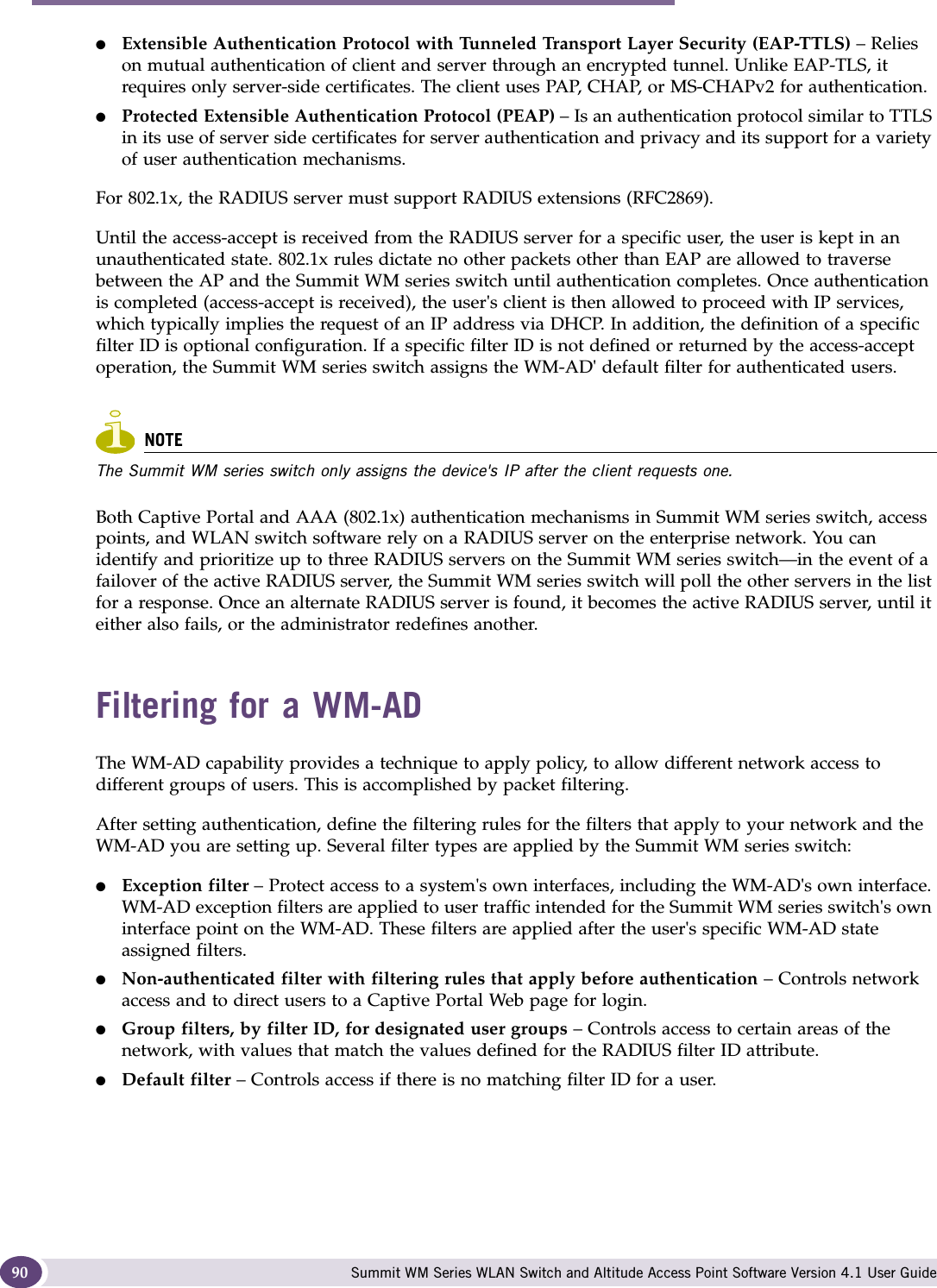 WM Access Domain Services (WM-AD) Summit WM Series WLAN Switch and Altitude Access Point Software Version 4.1 User Guide90●Extensible Authentication Protocol with Tunneled Transport Layer Security (EAP-TTLS) – Relies on mutual authentication of client and server through an encrypted tunnel. Unlike EAP-TLS, it requires only server-side certificates. The client uses PAP, CHAP, or MS-CHAPv2 for authentication.●Protected Extensible Authentication Protocol (PEAP) – Is an authentication protocol similar to TTLS in its use of server side certificates for server authentication and privacy and its support for a variety of user authentication mechanisms.For 802.1x, the RADIUS server must support RADIUS extensions (RFC2869).Until the access-accept is received from the RADIUS server for a specific user, the user is kept in an unauthenticated state. 802.1x rules dictate no other packets other than EAP are allowed to traverse between the AP and the Summit WM series switch until authentication completes. Once authentication is completed (access-accept is received), the user&apos;s client is then allowed to proceed with IP services, which typically implies the request of an IP address via DHCP. In addition, the definition of a specific filter ID is optional configuration. If a specific filter ID is not defined or returned by the access-accept operation, the Summit WM series switch assigns the WM-AD&apos; default filter for authenticated users. NOTEThe Summit WM series switch only assigns the device&apos;s IP after the client requests one.Both Captive Portal and AAA (802.1x) authentication mechanisms in Summit WM series switch, access points, and WLAN switch software rely on a RADIUS server on the enterprise network. You can identify and prioritize up to three RADIUS servers on the Summit WM series switch—in the event of a failover of the active RADIUS server, the Summit WM series switch will poll the other servers in the list for a response. Once an alternate RADIUS server is found, it becomes the active RADIUS server, until it either also fails, or the administrator redefines another.Filtering for a WM-ADThe WM-AD capability provides a technique to apply policy, to allow different network access to different groups of users. This is accomplished by packet filtering.After setting authentication, define the filtering rules for the filters that apply to your network and the WM-AD you are setting up. Several filter types are applied by the Summit WM series switch:●Exception filter – Protect access to a system&apos;s own interfaces, including the WM-AD&apos;s own interface. WM-AD exception filters are applied to user traffic intended for the Summit WM series switch&apos;s own interface point on the WM-AD. These filters are applied after the user&apos;s specific WM-AD state assigned filters. ●Non-authenticated filter with filtering rules that apply before authentication – Controls network access and to direct users to a Captive Portal Web page for login.●Group filters, by filter ID, for designated user groups – Controls access to certain areas of the network, with values that match the values defined for the RADIUS filter ID attribute.●Default filter – Controls access if there is no matching filter ID for a user.