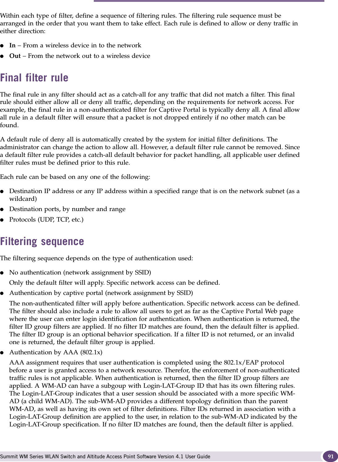 Filtering for a WM-AD Summit WM Series WLAN Switch and Altitude Access Point Software Version 4.1 User Guide 91Within each type of filter, define a sequence of filtering rules. The filtering rule sequence must be arranged in the order that you want them to take effect. Each rule is defined to allow or deny traffic in either direction:●In – From a wireless device in to the network ●Out – From the network out to a wireless deviceFinal filter ruleThe final rule in any filter should act as a catch-all for any traffic that did not match a filter. This final rule should either allow all or deny all traffic, depending on the requirements for network access. For example, the final rule in a non-authenticated filter for Captive Portal is typically deny all. A final allow all rule in a default filter will ensure that a packet is not dropped entirely if no other match can be found.A default rule of deny all is automatically created by the system for initial filter definitions. The administrator can change the action to allow all. However, a default filter rule cannot be removed. Since a default filter rule provides a catch-all default behavior for packet handling, all applicable user defined filter rules must be defined prior to this rule.Each rule can be based on any one of the following:●Destination IP address or any IP address within a specified range that is on the network subnet (as a wildcard)●Destination ports, by number and range●Protocols (UDP, TCP, etc.)Filtering sequenceThe filtering sequence depends on the type of authentication used:●No authentication (network assignment by SSID)Only the default filter will apply. Specific network access can be defined. ●Authentication by captive portal (network assignment by SSID)The non-authenticated filter will apply before authentication. Specific network access can be defined. The filter should also include a rule to allow all users to get as far as the Captive Portal Web page where the user can enter login identification for authentication. When authentication is returned, the filter ID group filters are applied. If no filter ID matches are found, then the default filter is applied. The filter ID group is an optional behavior specification. If a filter ID is not returned, or an invalid one is returned, the default filter group is applied. ●Authentication by AAA (802.1x)AAA assignment requires that user authentication is completed using the 802.1x/EAP protocol before a user is granted access to a network resource. Therefor, the enforcement of non-authenticated traffic rules is not applicable. When authentication is returned, then the filter ID group filters are applied. A WM-AD can have a subgoup with Login-LAT-Group ID that has its own filtering rules. The Login-LAT-Group indicates that a user session should be associated with a more specific WM-AD (a child WM-AD). The sub-WM-AD provides a different topology definition than the parent WM-AD, as well as having its own set of filter definitions. Filter IDs returned in association with a Login-LAT-Group definition are applied to the user, in relation to the sub-WM-AD indicated by the Login-LAT-Group specification. If no filter ID matches are found, then the default filter is applied. 