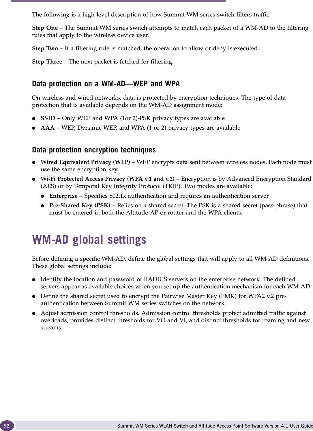 WM Access Domain Services (WM-AD) Summit WM Series WLAN Switch and Altitude Access Point Software Version 4.1 User Guide92The following is a high-level description of how Summit WM series switch filters traffic:Step One – The Summit WM series switch attempts to match each packet of a WM-AD to the filtering rules that apply to the wireless device user.Step Two – If a filtering rule is matched, the operation to allow or deny is executed.Step Three – The next packet is fetched for filtering.Data protection on a WM-AD—WEP and WPAOn wireless and wired networks, data is protected by encryption techniques. The type of data protection that is available depends on the WM-AD assignment mode:●SSID – Only WEP and WPA (1or 2)-PSK privacy types are available●AAA – WEP, Dynamic WEP, and WPA (1 or 2) privacy types are availableData protection encryption techniques●Wired Equivalent Privacy (WEP) – WEP encrypts data sent between wireless nodes. Each node must use the same encryption key.●Wi-Fi Protected Access Privacy (WPA v.1 and v.2) – Encryption is by Advanced Encryption Standard (AES) or by Temporal Key Integrity Protocol (TKIP). Two modes are available:●Enterprise – Specifies 802.1x authentication and requires an authentication server●Pre-Shared Key (PSK) – Relies on a shared secret. The PSK is a shared secret (pass-phrase) that must be entered in both the Altitude AP or router and the WPA clients.WM-AD global settingsBefore defining a specific WM-AD, define the global settings that will apply to all WM-AD definitions. These global settings include:●Identify the location and password of RADIUS servers on the enterprise network. The defined servers appear as available choices when you set up the authentication mechanism for each WM-AD. ●Define the shared secret used to encrypt the Pairwise Master Key (PMK) for WPA2 v.2 pre-authentication between Summit WM series switches on the network. ●Adjust admission control thresholds. Admission control thresholds protect admitted traffic against overloads, provides distinct thresholds for VO and VI, and distinct thresholds for roaming and new streams.