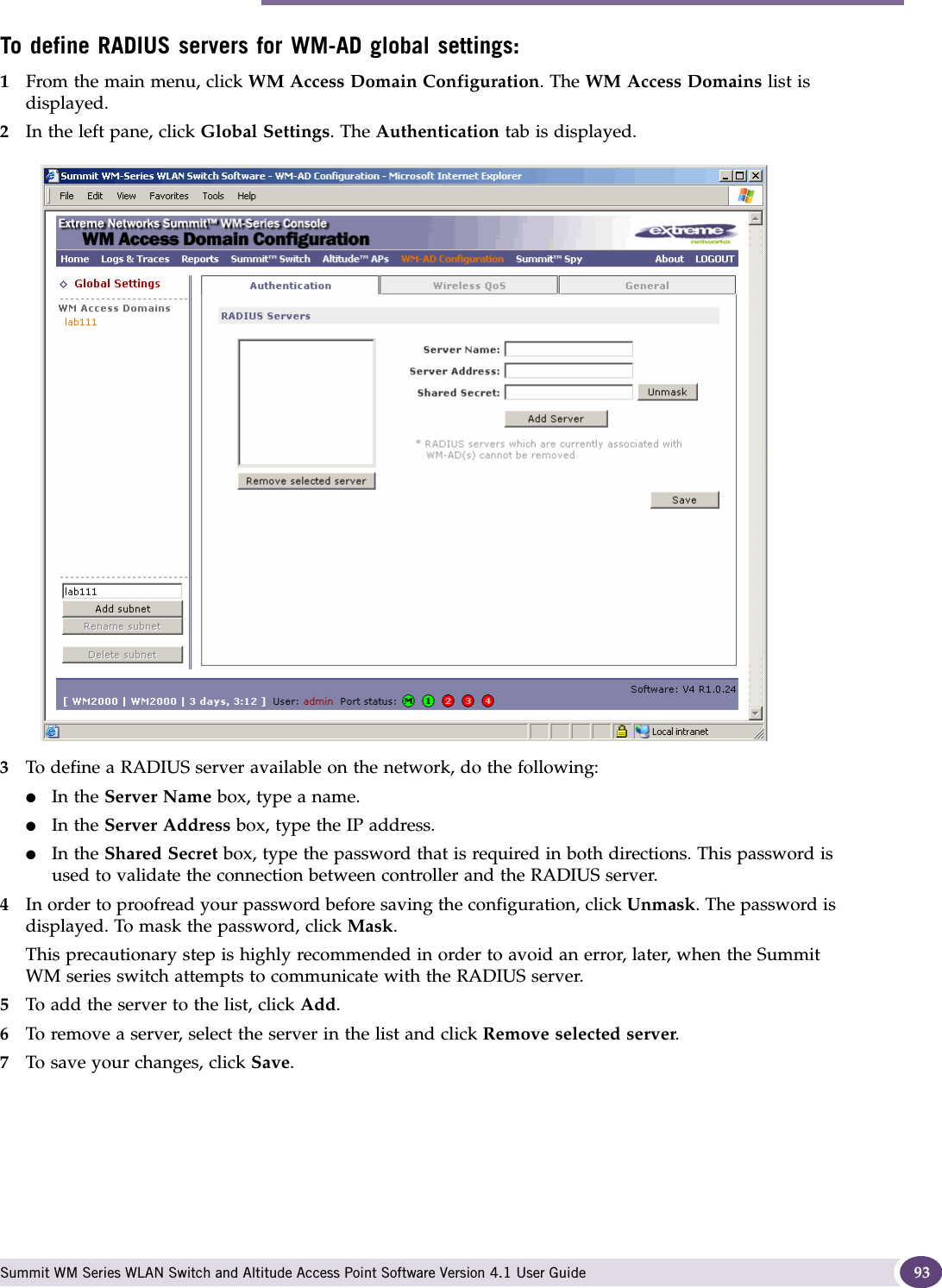 WM-AD global settings Summit WM Series WLAN Switch and Altitude Access Point Software Version 4.1 User Guide 93To define RADIUS servers for WM-AD global settings: 1From the main menu, click WM Access Domain Configuration. The WM Access Domains list is displayed.2In the left pane, click Global Settings. The Authentication tab is displayed.3To define a RADIUS server available on the network, do the following:●In the Server Name box, type a name.●In the Server Address box, type the IP address.●In the Shared Secret box, type the password that is required in both directions. This password is used to validate the connection between controller and the RADIUS server.4In order to proofread your password before saving the configuration, click Unmask. The password is displayed. To mask the password, click Mask. This precautionary step is highly recommended in order to avoid an error, later, when the Summit WM series switch attempts to communicate with the RADIUS server.5To add the server to the list, click Add.6To remove a server, select the server in the list and click Remove selected server.7To save your changes, click Save.