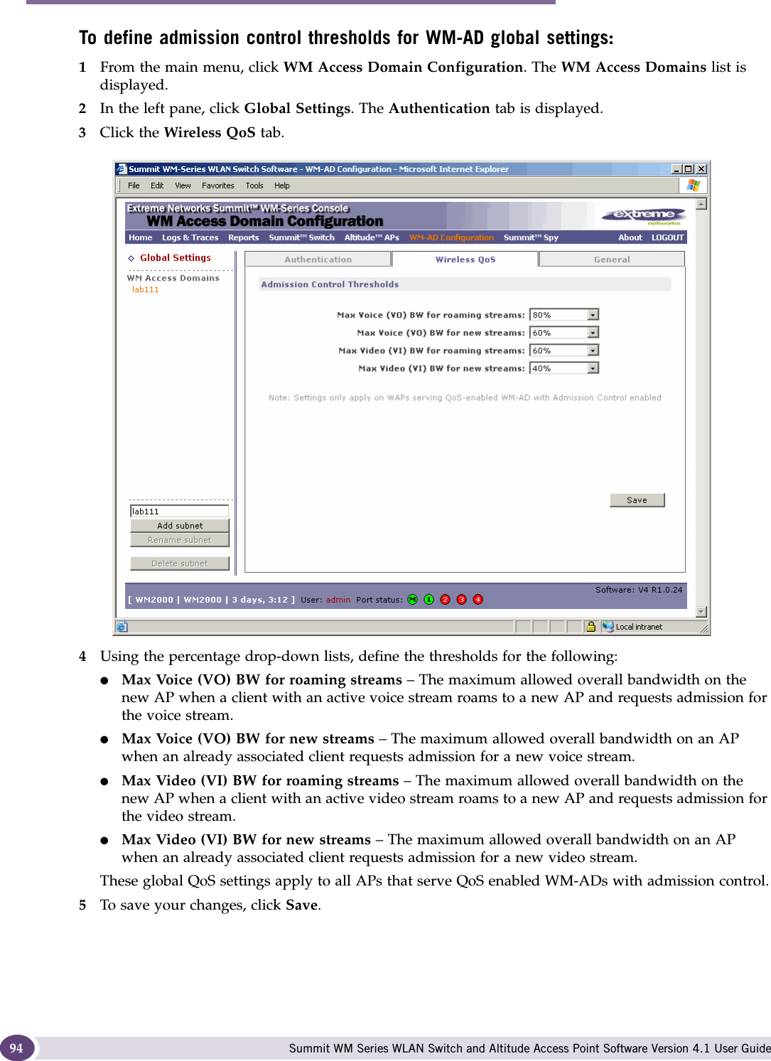 WM Access Domain Services (WM-AD) Summit WM Series WLAN Switch and Altitude Access Point Software Version 4.1 User Guide94To define admission control thresholds for WM-AD global settings: 1From the main menu, click WM Access Domain Configuration. The WM Access Domains list is displayed.2In the left pane, click Global Settings. The Authentication tab is displayed.3Click the Wireless QoS tab.4Using the percentage drop-down lists, define the thresholds for the following:●Max Voice (VO) BW for roaming streams – The maximum allowed overall bandwidth on the new AP when a client with an active voice stream roams to a new AP and requests admission for the voice stream.●Max Voice (VO) BW for new streams – The maximum allowed overall bandwidth on an AP when an already associated client requests admission for a new voice stream.●Max Video (VI) BW for roaming streams – The maximum allowed overall bandwidth on the new AP when a client with an active video stream roams to a new AP and requests admission for the video stream.●Max Video (VI) BW for new streams – The maximum allowed overall bandwidth on an AP when an already associated client requests admission for a new video stream.These global QoS settings apply to all APs that serve QoS enabled WM-ADs with admission control.5To save your changes, click Save.