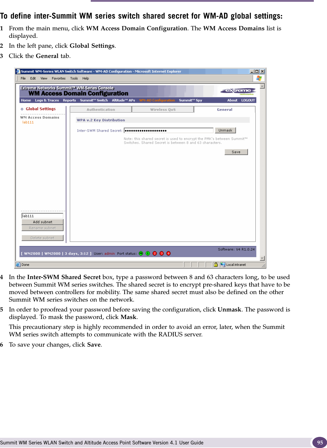 WM-AD global settings Summit WM Series WLAN Switch and Altitude Access Point Software Version 4.1 User Guide 95To define inter-Summit WM series switch shared secret for WM-AD global settings: 1From the main menu, click WM Access Domain Configuration. The WM Access Domains list is displayed.2In the left pane, click Global Settings.3Click the General tab.4In the Inter-SWM Shared Secret box, type a password between 8 and 63 characters long, to be used between Summit WM series switches. The shared secret is to encrypt pre-shared keys that have to be moved between controllers for mobility. The same shared secret must also be defined on the other Summit WM series switches on the network.5In order to proofread your password before saving the configuration, click Unmask. The password is displayed. To mask the password, click Mask. This precautionary step is highly recommended in order to avoid an error, later, when the Summit WM series switch attempts to communicate with the RADIUS server.6To save your changes, click Save.