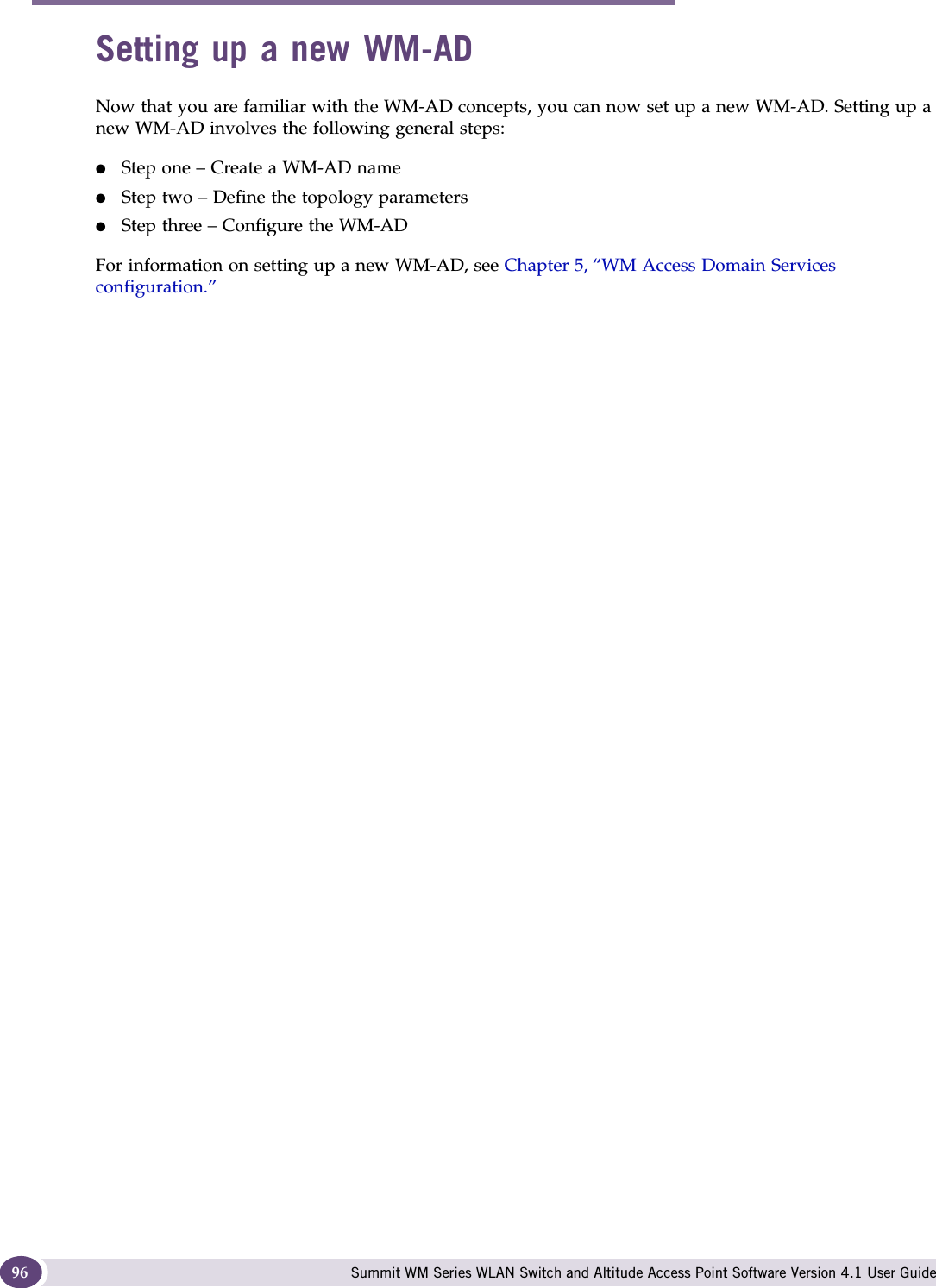 WM Access Domain Services (WM-AD) Summit WM Series WLAN Switch and Altitude Access Point Software Version 4.1 User Guide96Setting up a new WM-ADNow that you are familiar with the WM-AD concepts, you can now set up a new WM-AD. Setting up a new WM-AD involves the following general steps:●Step one – Create a WM-AD name●Step two – Define the topology parameters●Step three – Configure the WM-ADFor information on setting up a new WM-AD, see Chapter 5, “WM Access Domain Services configuration.”