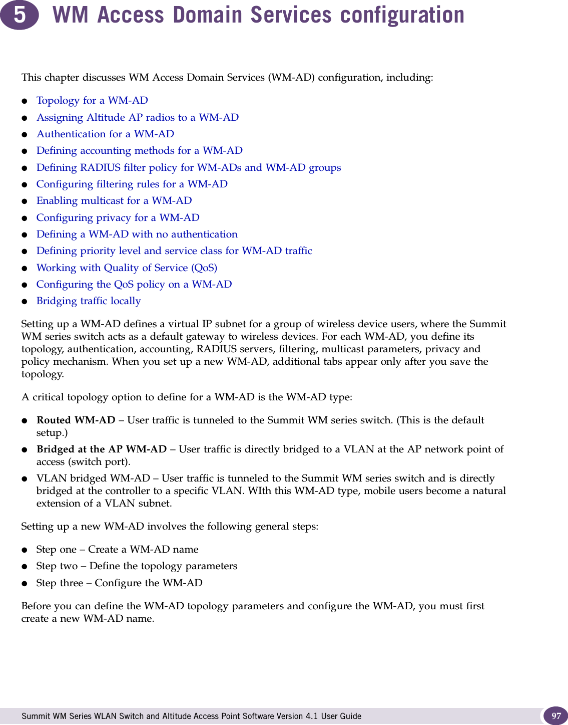  Summit WM Series WLAN Switch and Altitude Access Point Software Version 4.1 User Guide 975WM Access Domain Services configurationThis chapter discusses WM Access Domain Services (WM-AD) configuration, including:●Topology for a WM-AD●Assigning Altitude AP radios to a WM-AD●Authentication for a WM-AD●Defining accounting methods for a WM-AD●Defining RADIUS filter policy for WM-ADs and WM-AD groups●Configuring filtering rules for a WM-AD●Enabling multicast for a WM-AD●Configuring privacy for a WM-AD●Defining a WM-AD with no authentication●Defining priority level and service class for WM-AD traffic●Working with Quality of Service (QoS)●Configuring the QoS policy on a WM-AD●Bridging traffic locallySetting up a WM-AD defines a virtual IP subnet for a group of wireless device users, where the Summit WM series switch acts as a default gateway to wireless devices. For each WM-AD, you define its topology, authentication, accounting, RADIUS servers, filtering, multicast parameters, privacy and policy mechanism. When you set up a new WM-AD, additional tabs appear only after you save the topology.A critical topology option to define for a WM-AD is the WM-AD type:●Routed WM-AD – User traffic is tunneled to the Summit WM series switch. (This is the default setup.)●Bridged at the AP WM-AD – User traffic is directly bridged to a VLAN at the AP network point of access (switch port).●VLAN bridged WM-AD – User traffic is tunneled to the Summit WM series switch and is directly bridged at the controller to a specific VLAN. WIth this WM-AD type, mobile users become a natural extension of a VLAN subnet. Setting up a new WM-AD involves the following general steps:●Step one – Create a WM-AD name●Step two – Define the topology parameters●Step three – Configure the WM-ADBefore you can define the WM-AD topology parameters and configure the WM-AD, you must first create a new WM-AD name.