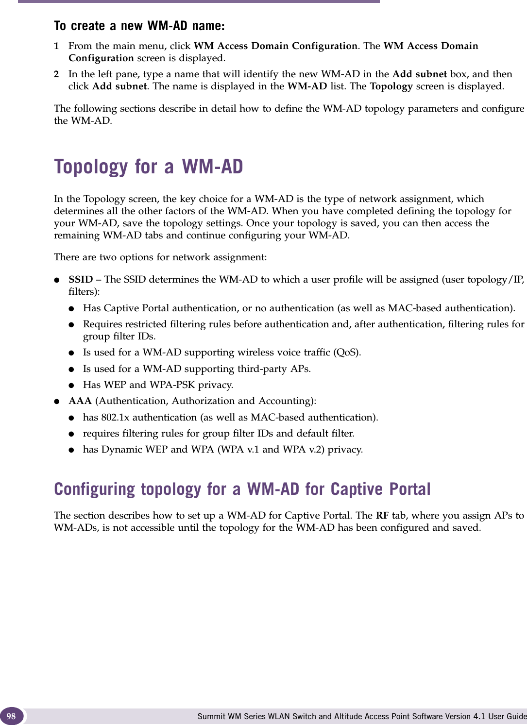 WM Access Domain Services configuration Summit WM Series WLAN Switch and Altitude Access Point Software Version 4.1 User Guide98To create a new WM-AD name:1From the main menu, click WM Access Domain Configuration. The WM Access Domain Configuration screen is displayed.2In the left pane, type a name that will identify the new WM-AD in the Add subnet box, and then click Add subnet. The name is displayed in the WM-AD list. The Top o l o g y  screen is displayed.The following sections describe in detail how to define the WM-AD topology parameters and configure the WM-AD.Topology for a WM-ADIn the Topology screen, the key choice for a WM-AD is the type of network assignment, which determines all the other factors of the WM-AD. When you have completed defining the topology for your WM-AD, save the topology settings. Once your topology is saved, you can then access the remaining WM-AD tabs and continue configuring your WM-AD. There are two options for network assignment:●SSID – The SSID determines the WM-AD to which a user profile will be assigned (user topology/IP, filters):●Has Captive Portal authentication, or no authentication (as well as MAC-based authentication).●Requires restricted filtering rules before authentication and, after authentication, filtering rules for group filter IDs. ●Is used for a WM-AD supporting wireless voice traffic (QoS).●Is used for a WM-AD supporting third-party APs.●Has WEP and WPA-PSK privacy.●AAA (Authentication, Authorization and Accounting):●has 802.1x authentication (as well as MAC-based authentication).●requires filtering rules for group filter IDs and default filter.●has Dynamic WEP and WPA (WPA v.1 and WPA v.2) privacy.Configuring topology for a WM-AD for Captive PortalThe section describes how to set up a WM-AD for Captive Portal. The RF tab, where you assign APs to WM-ADs, is not accessible until the topology for the WM-AD has been configured and saved.