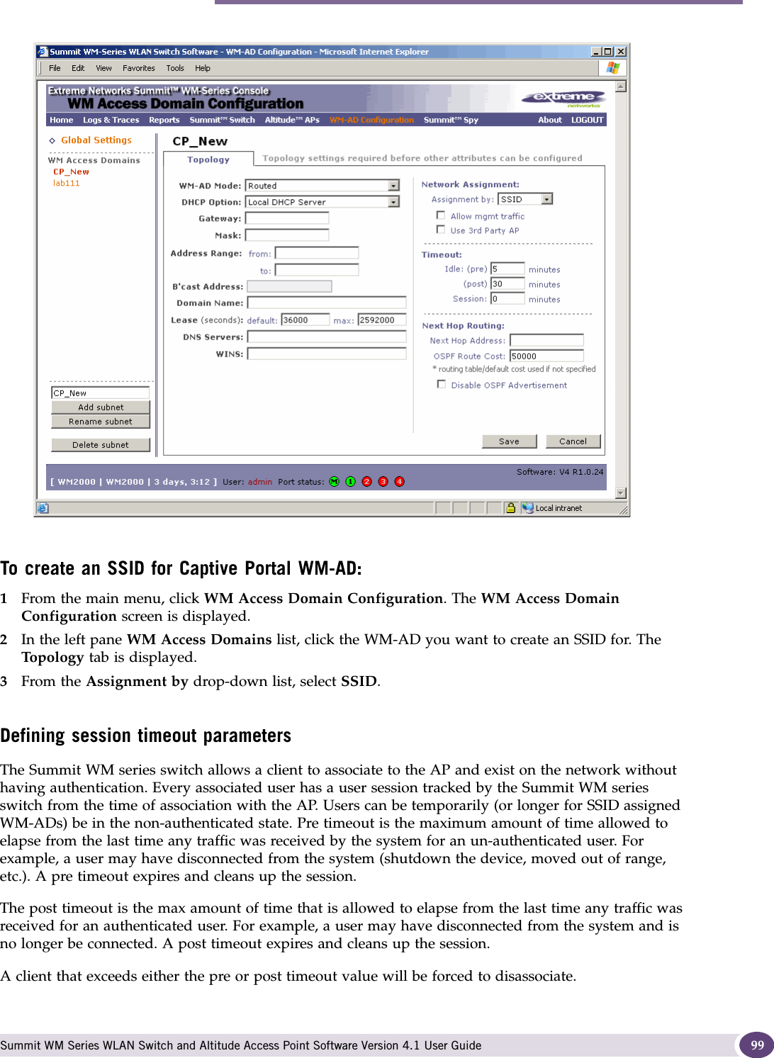 Topology for a WM-AD Summit WM Series WLAN Switch and Altitude Access Point Software Version 4.1 User Guide 99To create an SSID for Captive Portal WM-AD:1From the main menu, click WM Access Domain Configuration. The WM Access Domain Configuration screen is displayed.2In the left pane WM Access Domains list, click the WM-AD you want to create an SSID for. The Top ol og y tab is displayed. 3From the Assignment by drop-down list, select SSID. Defining session timeout parametersThe Summit WM series switch allows a client to associate to the AP and exist on the network without having authentication. Every associated user has a user session tracked by the Summit WM series switch from the time of association with the AP. Users can be temporarily (or longer for SSID assigned WM-ADs) be in the non-authenticated state. Pre timeout is the maximum amount of time allowed to elapse from the last time any traffic was received by the system for an un-authenticated user. For example, a user may have disconnected from the system (shutdown the device, moved out of range, etc.). A pre timeout expires and cleans up the session. The post timeout is the max amount of time that is allowed to elapse from the last time any traffic was received for an authenticated user. For example, a user may have disconnected from the system and is no longer be connected. A post timeout expires and cleans up the session. A client that exceeds either the pre or post timeout value will be forced to disassociate.