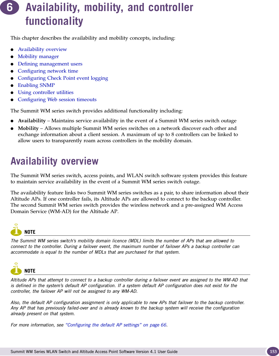  Summit WM Series WLAN Switch and Altitude Access Point Software Version 4.1 User Guide 1536Availability, mobility, and controller functionalityThis chapter describes the availability and mobility concepts, including:●Availability overview●Mobility manager●Defining management users●Configuring network time●Configuring Check Point event logging●Enabling SNMP●Using controller utilities●Configuring Web session timeoutsThe Summit WM series switch provides additional functionality including:●Availability – Maintains service availability in the event of a Summit WM series switch outage●Mobility – Allows multiple Summit WM series switches on a network discover each other and exchange information about a client session. A maximum of up to 8 controllers can be linked to allow users to transparently roam across controllers in the mobility domain.Availability overviewThe Summit WM series switch, access points, and WLAN switch software system provides this feature to maintain service availability in the event of a Summit WM series switch outage. The availability feature links two Summit WM series switches as a pair, to share information about their Altitude APs. If one controller fails, its Altitude APs are allowed to connect to the backup controller. The second Summit WM series switch provides the wireless network and a pre-assigned WM Access Domain Service (WM-AD) for the Altitude AP. NOTEThe Summit WM series switch&apos;s mobility domain licence (MDL) limits the number of APs that are allowed to connect to the controller. During a failover event, the maximum number of failover APs a backup controller can accommodate is equal to the number of MDLs that are purchased for that system.NOTEAltitude APs that attempt to connect to a backup controller during a failover event are assigned to the WM-AD that is defined in the system’s default AP configuration. If a system default AP configuration does not exist for the controller, the failover AP will not be assigned to any WM-AD.Also, the default AP configuration assignment is only applicable to new APs that failover to the backup controller. Any AP that has previously failed-over and is already known to the backup system will receive the configuration already present on that system.For more information, see “Configuring the default AP settings” on page 66. 