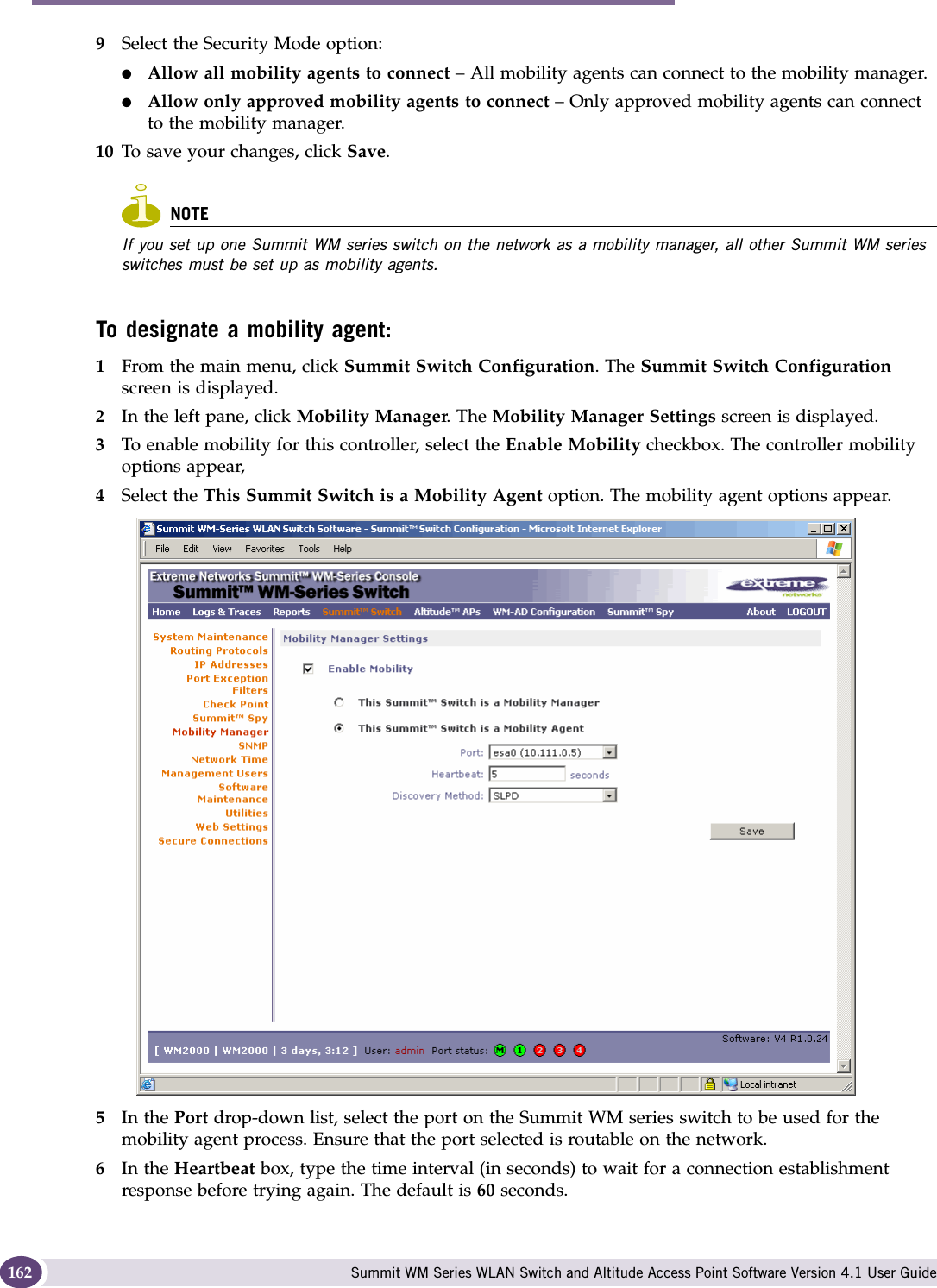 Availability, mobility, and controller functionality Summit WM Series WLAN Switch and Altitude Access Point Software Version 4.1 User Guide1629Select the Security Mode option:●Allow all mobility agents to connect – All mobility agents can connect to the mobility manager.●Allow only approved mobility agents to connect – Only approved mobility agents can connect to the mobility manager.10 To save your changes, click Save.NOTEIf you set up one Summit WM series switch on the network as a mobility manager, all other Summit WM series switches must be set up as mobility agents. To designate a mobility agent:1From the main menu, click Summit Switch Configuration. The Summit Switch Configuration screen is displayed.2In the left pane, click Mobility Manager. The Mobility Manager Settings screen is displayed.3To enable mobility for this controller, select the Enable Mobility checkbox. The controller mobility options appear,4Select the This Summit Switch is a Mobility Agent option. The mobility agent options appear.5In the Port drop-down list, select the port on the Summit WM series switch to be used for the mobility agent process. Ensure that the port selected is routable on the network.6In the Heartbeat box, type the time interval (in seconds) to wait for a connection establishment response before trying again. The default is 60 seconds.