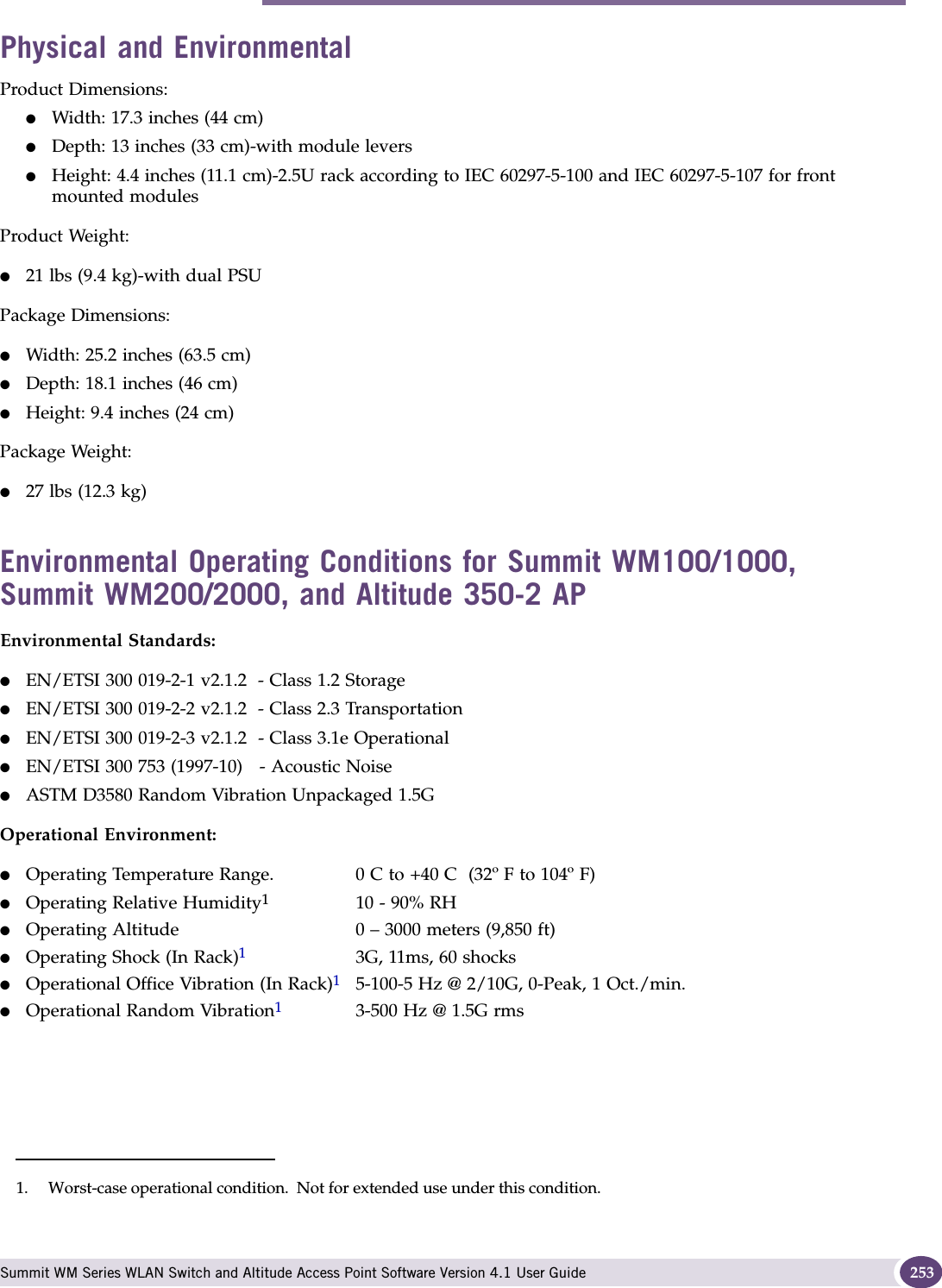 Summit WM200 (15955), Summit WM2000 (15956) Summit WM Series WLAN Switch and Altitude Access Point Software Version 4.1 User Guide 253Physical and EnvironmentalProduct Dimensions:●Width: 17.3 inches (44 cm)●Depth: 13 inches (33 cm)-with module levers●Height: 4.4 inches (11.1 cm)-2.5U rack according to IEC 60297-5-100 and IEC 60297-5-107 for front mounted modulesProduct Weight:●21 lbs (9.4 kg)-with dual PSUPackage Dimensions:●Width: 25.2 inches (63.5 cm)●Depth: 18.1 inches (46 cm)●Height: 9.4 inches (24 cm) Package Weight:●27 lbs (12.3 kg)Environmental Operating Conditions for Summit WM100/1000, Summit WM200/2000, and Altitude 350-2 APEnvironmental Standards:●EN/ETSI 300 019-2-1 v2.1.2  - Class 1.2 Storage●EN/ETSI 300 019-2-2 v2.1.2  - Class 2.3 Transportation●EN/ETSI 300 019-2-3 v2.1.2  - Class 3.1e Operational●EN/ETSI 300 753 (1997-10)   - Acoustic Noise●ASTM D3580 Random Vibration Unpackaged 1.5GOperational Environment:●Operating Temperature Range. 0 C to +40 C  (32º F to 104º F)●Operating Relative Humidity110 - 90% RH ●Operating Altitude 0 – 3000 meters (9,850 ft)●Operating Shock (In Rack)13G, 11ms, 60 shocks●Operational Office Vibration (In Rack)15-100-5 Hz @ 2/10G, 0-Peak, 1 Oct./min.●Operational Random Vibration13-500 Hz @ 1.5G rms1. Worst-case operational condition.  Not for extended use under this condition.