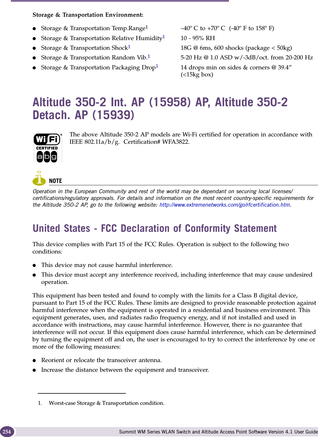 Regulatory Information Summit WM Series WLAN Switch and Altitude Access Point Software Version 4.1 User Guide254Storage &amp; Transportation Environment:●Storage &amp; Transportation Temp.Range1–40º C to +70º C  (-40º F to 158º F)●Storage &amp; Transportation Relative Humidity110 - 95% RH●Storage &amp; Transportation Shock118G @ 6ms, 600 shocks (package &lt; 50kg)●Storage &amp; Transportation Random Vib.15-20 Hz @ 1.0 ASD w/-3dB/oct. from 20-200 Hz●Storage &amp; Transportation Packaging Drop114 drops min on sides &amp; corners @ 39.4”(&lt;15kg box)Altitude 350-2 Int. AP (15958) AP, Altitude 350-2 Detach. AP (15939)The above Altitude 350-2 AP models are Wi-Fi certified for operation in accordance with IEEE 802.11a/b/g.  Certification# WFA3822.NOTEOperation in the European Community and rest of the world may be dependant on securing local licenses/certifications/regulatory approvals. For details and information on the most recent country-specific requirements for the Altitude 350-2 AP, go to the following website: http://www.extremenetworks.com/go/rfcertification.htm.United States - FCC Declaration of Conformity StatementThis device complies with Part 15 of the FCC Rules. Operation is subject to the following two conditions: ●This device may not cause harmful interference.●This device must accept any interference received, including interference that may cause undesired operation.This equipment has been tested and found to comply with the limits for a Class B digital device, pursuant to Part 15 of the FCC Rules. These limits are designed to provide reasonable protection against harmful interference when the equipment is operated in a residential and business environment. This equipment generates, uses, and radiates radio frequency energy, and if not installed and used in accordance with instructions, may cause harmful interference. However, there is no guarantee that interference will not occur. If this equipment does cause harmful interference, which can be determined by turning the equipment off and on, the user is encouraged to try to correct the interference by one or more of the following measures:●Reorient or relocate the transceiver antenna.●Increase the distance between the equipment and transceiver.1. Worst-case Storage &amp; Transportation condition.