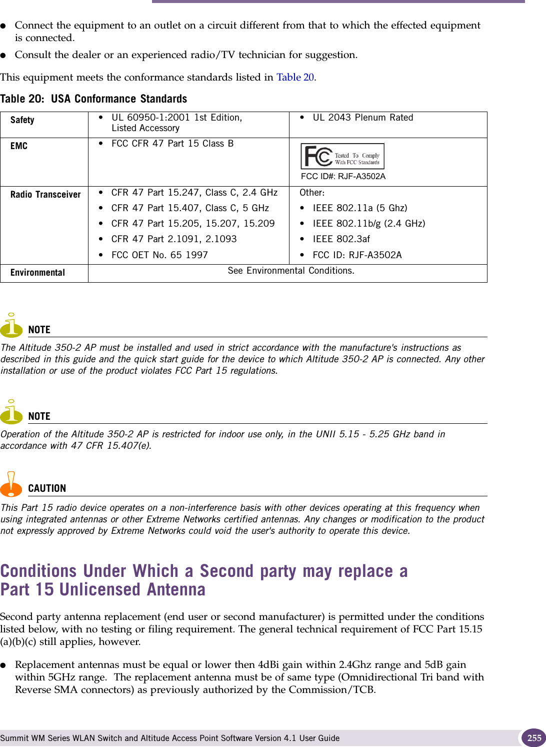Altitude 350-2 Int. AP (15958) AP, Altitude 350-2 Detach. AP (15939) Summit WM Series WLAN Switch and Altitude Access Point Software Version 4.1 User Guide 255●Connect the equipment to an outlet on a circuit different from that to which the effected equipment is connected.●Consult the dealer or an experienced radio/TV technician for suggestion.This equipment meets the conformance standards listed in Table 20.NOTEThe Altitude 350-2 AP must be installed and used in strict accordance with the manufacture&apos;s instructions as described in this guide and the quick start guide for the device to which Altitude 350-2 AP is connected. Any other installation or use of the product violates FCC Part 15 regulations.NOTEOperation of the Altitude 350-2 AP is restricted for indoor use only, in the UNII 5.15 - 5.25 GHz band in accordance with 47 CFR 15.407(e).CAUTIONThis Part 15 radio device operates on a non-interference basis with other devices operating at this frequency when using integrated antennas or other Extreme Networks certified antennas. Any changes or modification to the product not expressly approved by Extreme Networks could void the user&apos;s authority to operate this device. Conditions Under Which a Second party may replace a Part 15 Unlicensed AntennaSecond party antenna replacement (end user or second manufacturer) is permitted under the conditions listed below, with no testing or filing requirement. The general technical requirement of FCC Part 15.15 (a)(b)(c) still applies, however.●Replacement antennas must be equal or lower then 4dBi gain within 2.4Ghz range and 5dB gain within 5GHz range.  The replacement antenna must be of same type (Omnidirectional Tri band with Reverse SMA connectors) as previously authorized by the Commission/TCB.Table 20: USA Conformance StandardsSafety • UL 60950-1:2001 1st Edition, Listed Accessory• UL 2043 Plenum RatedEMC • FCC CFR 47 Part 15 Class BRadio Transceiver • CFR 47 Part 15.247, Class C, 2.4 GHz• CFR 47 Part 15.407, Class C, 5 GHz• CFR 47 Part 15.205, 15.207, 15.209• CFR 47 Part 2.1091, 2.1093 • FCC OET No. 65 1997Other:• IEEE 802.11a (5 Ghz)• IEEE 802.11b/g (2.4 GHz)• IEEE 802.3af• FCC ID: RJF-A3502AEnvironmental See Environmental Conditions.FCC ID#: RJF-A3502A