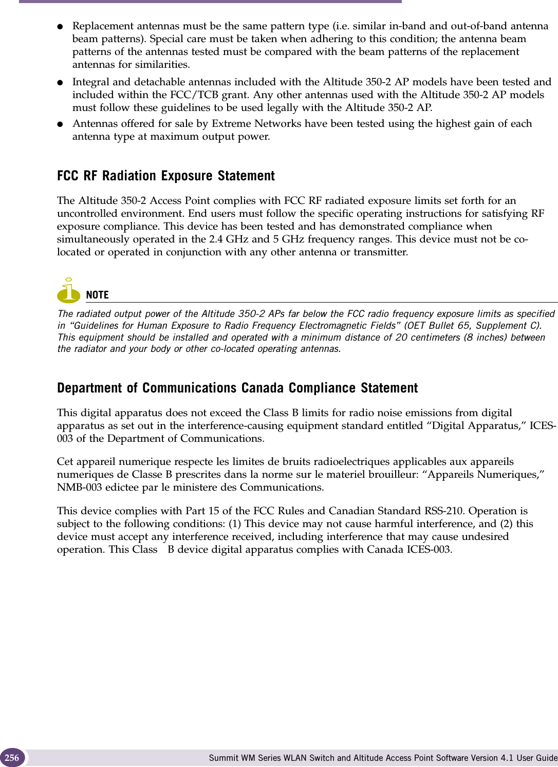 Regulatory Information Summit WM Series WLAN Switch and Altitude Access Point Software Version 4.1 User Guide256●Replacement antennas must be the same pattern type (i.e. similar in-band and out-of-band antenna beam patterns). Special care must be taken when adhering to this condition; the antenna beam patterns of the antennas tested must be compared with the beam patterns of the replacement antennas for similarities.●Integral and detachable antennas included with the Altitude 350-2 AP models have been tested and included within the FCC/TCB grant. Any other antennas used with the Altitude 350-2 AP models must follow these guidelines to be used legally with the Altitude 350-2 AP.●Antennas offered for sale by Extreme Networks have been tested using the highest gain of each antenna type at maximum output power. FCC RF Radiation Exposure StatementThe Altitude 350-2 Access Point complies with FCC RF radiated exposure limits set forth for an uncontrolled environment. End users must follow the specific operating instructions for satisfying RF exposure compliance. This device has been tested and has demonstrated compliance when simultaneously operated in the 2.4 GHz and 5 GHz frequency ranges. This device must not be co-located or operated in conjunction with any other antenna or transmitter. NOTEThe radiated output power of the Altitude 350-2 APs far below the FCC radio frequency exposure limits as specified in “Guidelines for Human Exposure to Radio Frequency Electromagnetic Fields” (OET Bullet 65, Supplement C). This equipment should be installed and operated with a minimum distance of 20 centimeters (8 inches) between the radiator and your body or other co-located operating antennas.Department of Communications Canada Compliance StatementThis digital apparatus does not exceed the Class B limits for radio noise emissions from digital apparatus as set out in the interference-causing equipment standard entitled “Digital Apparatus,” ICES-003 of the Department of Communications.Cet appareil numerique respecte les limites de bruits radioelectriques applicables aux appareils numeriques de Classe B prescrites dans la norme sur le materiel brouilleur: “Appareils Numeriques,” NMB-003 edictee par le ministere des Communications.This device complies with Part 15 of the FCC Rules and Canadian Standard RSS-210. Operation is subject to the following conditions: (1) This device may not cause harmful interference, and (2) this device must accept any interference received, including interference that may cause undesired operation. This Class   B device digital apparatus complies with Canada ICES-003.