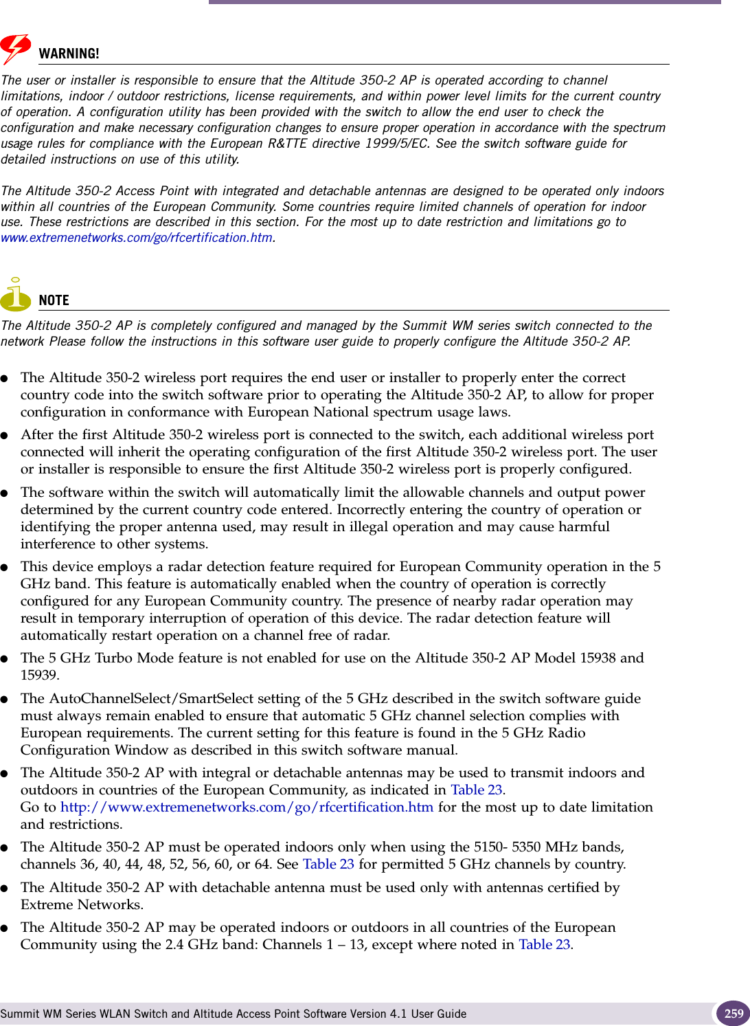 Altitude 350-2 Int. AP (15958) AP, Altitude 350-2 Detach. AP (15939) Summit WM Series WLAN Switch and Altitude Access Point Software Version 4.1 User Guide 259WARNING!The user or installer is responsible to ensure that the Altitude 350-2 AP is operated according to channel limitations, indoor / outdoor restrictions, license requirements, and within power level limits for the current country of operation. A configuration utility has been provided with the switch to allow the end user to check the configuration and make necessary configuration changes to ensure proper operation in accordance with the spectrum usage rules for compliance with the European R&amp;TTE directive 1999/5/EC. See the switch software guide for detailed instructions on use of this utility.The Altitude 350-2 Access Point with integrated and detachable antennas are designed to be operated only indoors within all countries of the European Community. Some countries require limited channels of operation for indoor use. These restrictions are described in this section. For the most up to date restriction and limitations go to www.extremenetworks.com/go/rfcertification.htm.NOTEThe Altitude 350-2 AP is completely configured and managed by the Summit WM series switch connected to the network Please follow the instructions in this software user guide to properly configure the Altitude 350-2 AP.●The Altitude 350-2 wireless port requires the end user or installer to properly enter the correct country code into the switch software prior to operating the Altitude 350-2 AP, to allow for proper configuration in conformance with European National spectrum usage laws. ●After the first Altitude 350-2 wireless port is connected to the switch, each additional wireless port connected will inherit the operating configuration of the first Altitude 350-2 wireless port. The user or installer is responsible to ensure the first Altitude 350-2 wireless port is properly configured.●The software within the switch will automatically limit the allowable channels and output power determined by the current country code entered. Incorrectly entering the country of operation or identifying the proper antenna used, may result in illegal operation and may cause harmful interference to other systems. ●This device employs a radar detection feature required for European Community operation in the 5 GHz band. This feature is automatically enabled when the country of operation is correctly configured for any European Community country. The presence of nearby radar operation may result in temporary interruption of operation of this device. The radar detection feature will automatically restart operation on a channel free of radar.●The 5 GHz Turbo Mode feature is not enabled for use on the Altitude 350-2 AP Model 15938 and 15939. ●The AutoChannelSelect/SmartSelect setting of the 5 GHz described in the switch software guide must always remain enabled to ensure that automatic 5 GHz channel selection complies with European requirements. The current setting for this feature is found in the 5 GHz Radio Configuration Window as described in this switch software manual.●The Altitude 350-2 AP with integral or detachable antennas may be used to transmit indoors and outdoors in countries of the European Community, as indicated in Table 23.Go to http://www.extremenetworks.com/go/rfcertification.htm for the most up to date limitation and restrictions.●The Altitude 350-2 AP must be operated indoors only when using the 5150- 5350 MHz bands, channels 36, 40, 44, 48, 52, 56, 60, or 64. See Table 23 for permitted 5 GHz channels by country.●The Altitude 350-2 AP with detachable antenna must be used only with antennas certified by Extreme Networks.●The Altitude 350-2 AP may be operated indoors or outdoors in all countries of the European Community using the 2.4 GHz band: Channels 1 – 13, except where noted in Table 23. 