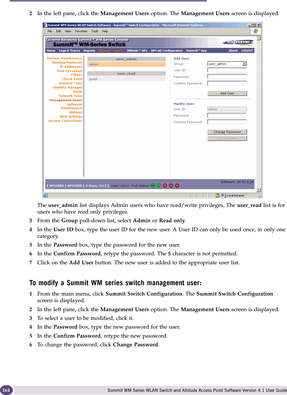 Availability, mobility, and controller functionality Summit WM Series WLAN Switch and Altitude Access Point Software Version 4.1 User Guide1642In the left pane, click the Management Users option. The Management Users screen is displayed.The user_admin list displays Admin users who have read/write privileges. The user_read list is for users who have read only privileges.3From the Group pull-down list, select Admin or Read only.4In the User ID box, type the user ID for the new user. A User ID can only be used once, in only one category. 5In the Password box, type the password for the new user.6In the Confirm Password, retype the password. The $ character is not permitted.7Click on the Add User button. The new user is added to the appropriate user list.To modify a Summit WM series switch management user:1From the main menu, click Summit Switch Configuration. The Summit Switch Configuration screen is displayed.2In the left pane, click the Management Users option. The Management Users screen is displayed.3To select a user to be modified, click it.4In the Password box, type the new password for the user.5In the Confirm Password, retype the new password.6To change the password, click Change Password.