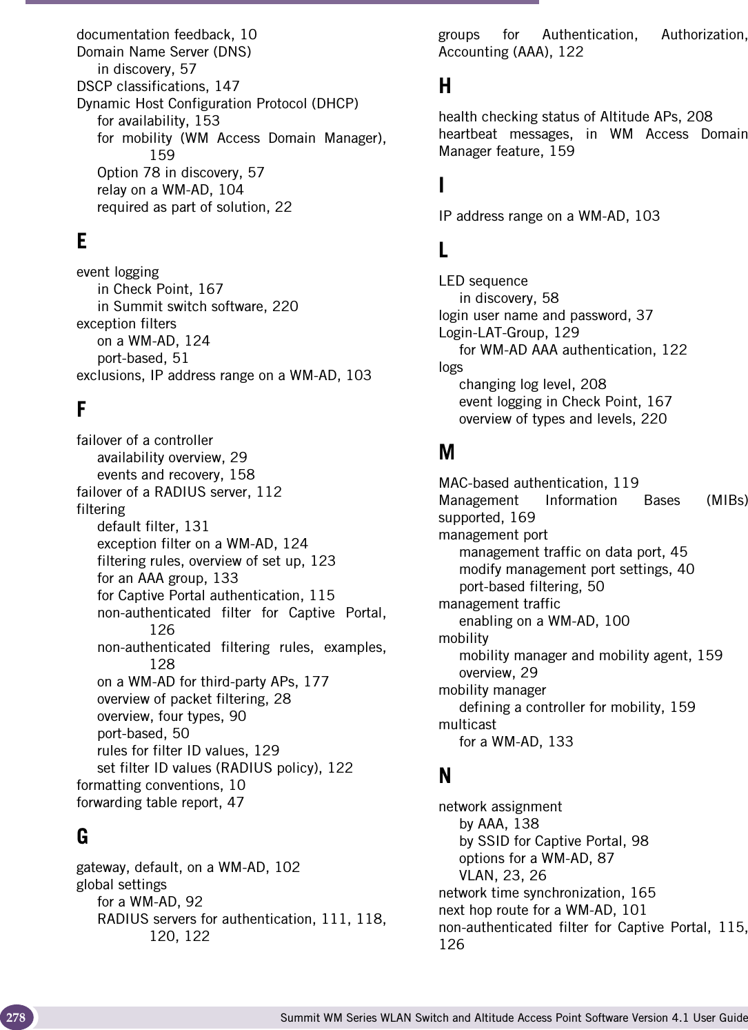 Index Summit WM Series WLAN Switch and Altitude Access Point Software Version 4.1 User Guide278documentation feedback, 10Domain Name Server (DNS)in discovery, 57DSCP classifications, 147Dynamic Host Configuration Protocol (DHCP)for availability, 153for mobility (WM Access Domain Manager),159Option 78 in discovery, 57relay on a WM-AD, 104required as part of solution, 22Eevent loggingin Check Point, 167in Summit switch software, 220exception filterson a WM-AD, 124port-based, 51exclusions, IP address range on a WM-AD, 103Ffailover of a controlleravailability overview, 29events and recovery, 158failover of a RADIUS server, 112filteringdefault filter, 131exception filter on a WM-AD, 124filtering rules, overview of set up, 123for an AAA group, 133for Captive Portal authentication, 115non-authenticated filter for Captive Portal,126non-authenticated filtering rules, examples,128on a WM-AD for third-party APs, 177overview of packet filtering, 28overview, four types, 90port-based, 50rules for filter ID values, 129set filter ID values (RADIUS policy), 122formatting conventions, 10forwarding table report, 47Ggateway, default, on a WM-AD, 102global settingsfor a WM-AD, 92RADIUS servers for authentication, 111, 118,120, 122groups for Authentication, Authorization,Accounting (AAA), 122Hhealth checking status of Altitude APs, 208heartbeat messages, in WM Access DomainManager feature, 159IIP address range on a WM-AD, 103LLED sequencein discovery, 58login user name and password, 37Login-LAT-Group, 129for WM-AD AAA authentication, 122logschanging log level, 208event logging in Check Point, 167overview of types and levels, 220MMAC-based authentication, 119Management Information Bases (MIBs)supported, 169management portmanagement traffic on data port, 45modify management port settings, 40port-based filtering, 50management trafficenabling on a WM-AD, 100mobilitymobility manager and mobility agent, 159overview, 29mobility managerdefining a controller for mobility, 159multicastfor a WM-AD, 133Nnetwork assignmentby AAA, 138by SSID for Captive Portal, 98options for a WM-AD, 87VLAN, 23, 26network time synchronization, 165next hop route for a WM-AD, 101non-authenticated  filter for Captive Portal, 115,126