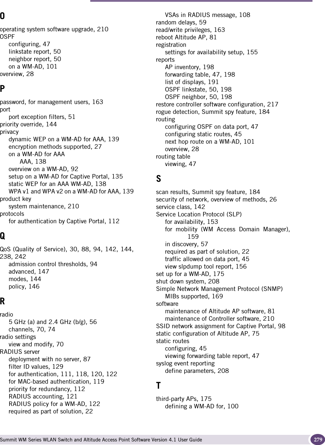 Index Summit WM Series WLAN Switch and Altitude Access Point Software Version 4.1 User Guide 279Ooperating system software upgrade, 210OSPFconfiguring, 47linkstate report, 50neighbor report, 50on a WM-AD, 101overview, 28Ppassword, for management users, 163portport exception filters, 51priority override, 144privacydynamic WEP on a WM-AD for AAA, 139encryption methods supported, 27on a WM-AD for AAAAAA, 138overview on a WM-AD, 92setup on a WM-AD for Captive Portal, 135static WEP for an AAA WM-AD, 138WPA v1 and WPA v2 on a WM-AD for AAA, 139product keysystem maintenance, 210protocolsfor authentication by Captive Portal, 112QQoS (Quality of Service), 30, 88, 94, 142, 144,238, 242admission control thresholds, 94advanced, 147modes, 144policy, 146Rradio5 GHz (a) and 2.4 GHz (b/g), 56channels, 70, 74radio settingsview and modify, 70RADIUS serverdeployment with no server, 87filter ID values, 129for authentication, 111, 118, 120, 122for MAC-based authentication, 119priority for redundancy, 112RADIUS accounting, 121RADIUS policy for a WM-AD, 122required as part of solution, 22VSAs in RADIUS message, 108random delays, 59read/write privileges, 163reboot Altitude AP, 81registrationsettings for availability setup, 155reportsAP inventory, 198forwarding table, 47, 198list of displays, 191OSPF linkstate, 50, 198OSPF neighbor, 50, 198restore controller software configuration, 217rogue detection, Summit spy feature, 184routingconfiguring OSPF on data port, 47configuring static routes, 45next hop route on a WM-AD, 101overview, 28routing tableviewing, 47Sscan results, Summit spy feature, 184security of network, overview of methods, 26service class, 142Service Location Protocol (SLP)for availability, 153for mobility (WM Access Domain Manager),159in discovery, 57required as part of solution, 22traffic allowed on data port, 45view slpdump tool report, 156set up for a WM-AD, 175shut down system, 208Simple Network Management Protocol (SNMP)MIBs supported, 169softwaremaintenance of Altitude AP software, 81maintenance of Controller software, 210SSID network assignment for Captive Portal, 98static configuration of Altitude AP, 75static routesconfiguring, 45viewing forwarding table report, 47syslog event reportingdefine parameters, 208Tthird-party APs, 175defining a WM-AD for, 100