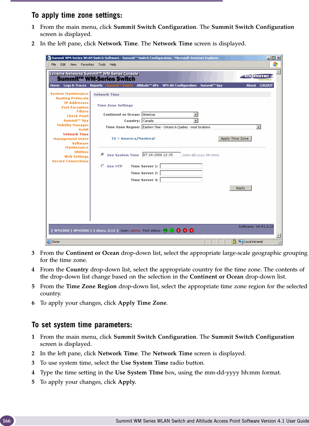 Availability, mobility, and controller functionality Summit WM Series WLAN Switch and Altitude Access Point Software Version 4.1 User Guide166To apply time zone settings:1From the main menu, click Summit Switch Configuration. The Summit Switch Configuration screen is displayed.2In the left pane, click Network Time. The Network Time screen is displayed.3From the Continent or Ocean drop-down list, select the appropriate large-scale geographic grouping for the time zone.4From the Country drop-down list, select the appropriate country for the time zone. The contents of the drop-down list change based on the selection in the Continent or Ocean drop-down list.5From the Time Zone Region drop-down list, select the appropriate time zone region for the selected country.6To apply your changes, click Apply Time Zone.To set system time parameters:1From the main menu, click Summit Switch Configuration. The Summit Switch Configuration screen is displayed.2In the left pane, click Network Time. The Network Time screen is displayed.3To use system time, select the Use System Time radio button.4Type the time setting in the Use System TIme box, using the mm-dd-yyyy hh:mm format.5To apply your changes, click Apply.