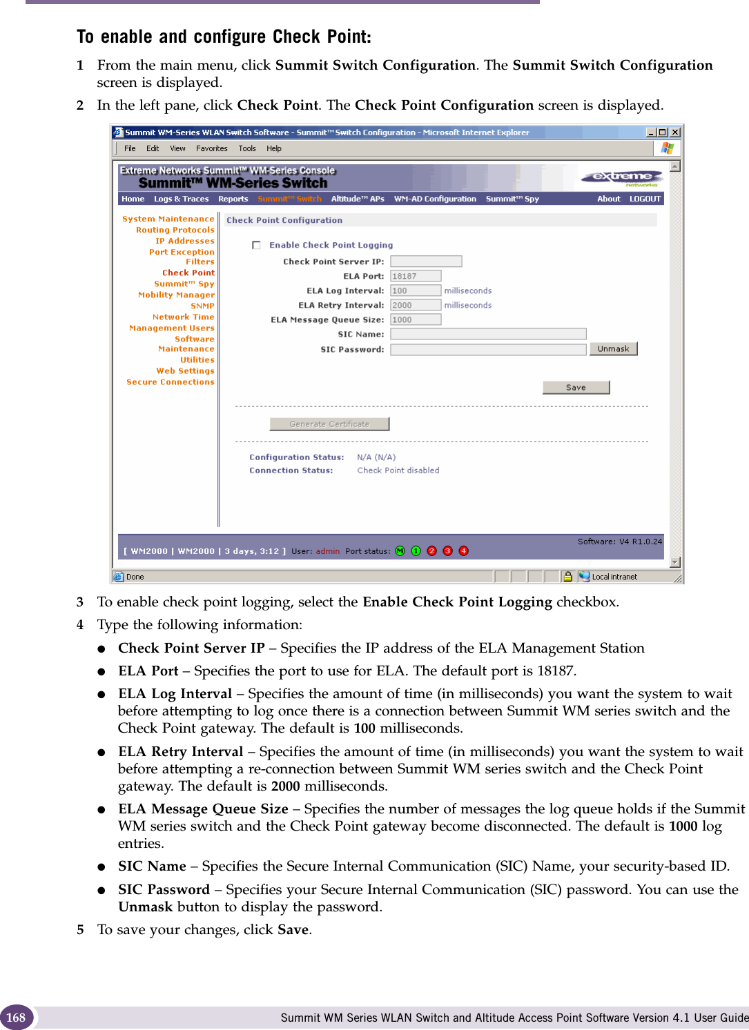 Availability, mobility, and controller functionality Summit WM Series WLAN Switch and Altitude Access Point Software Version 4.1 User Guide168To enable and configure Check Point:1From the main menu, click Summit Switch Configuration. The Summit Switch Configuration screen is displayed.2In the left pane, click Check Point. The Check Point Configuration screen is displayed.3To enable check point logging, select the Enable Check Point Logging checkbox.4Type the following information:●Check Point Server IP – Specifies the IP address of the ELA Management Station●ELA Port – Specifies the port to use for ELA. The default port is 18187.●ELA Log Interval – Specifies the amount of time (in milliseconds) you want the system to wait before attempting to log once there is a connection between Summit WM series switch and the Check Point gateway. The default is 100 milliseconds.●ELA Retry Interval – Specifies the amount of time (in milliseconds) you want the system to wait before attempting a re-connection between Summit WM series switch and the Check Point gateway. The default is 2000 milliseconds.●ELA Message Queue Size – Specifies the number of messages the log queue holds if the Summit WM series switch and the Check Point gateway become disconnected. The default is 1000 log entries.●SIC Name – Specifies the Secure Internal Communication (SIC) Name, your security-based ID.●SIC Password – Specifies your Secure Internal Communication (SIC) password. You can use the Unmask button to display the password.5To save your changes, click Save.