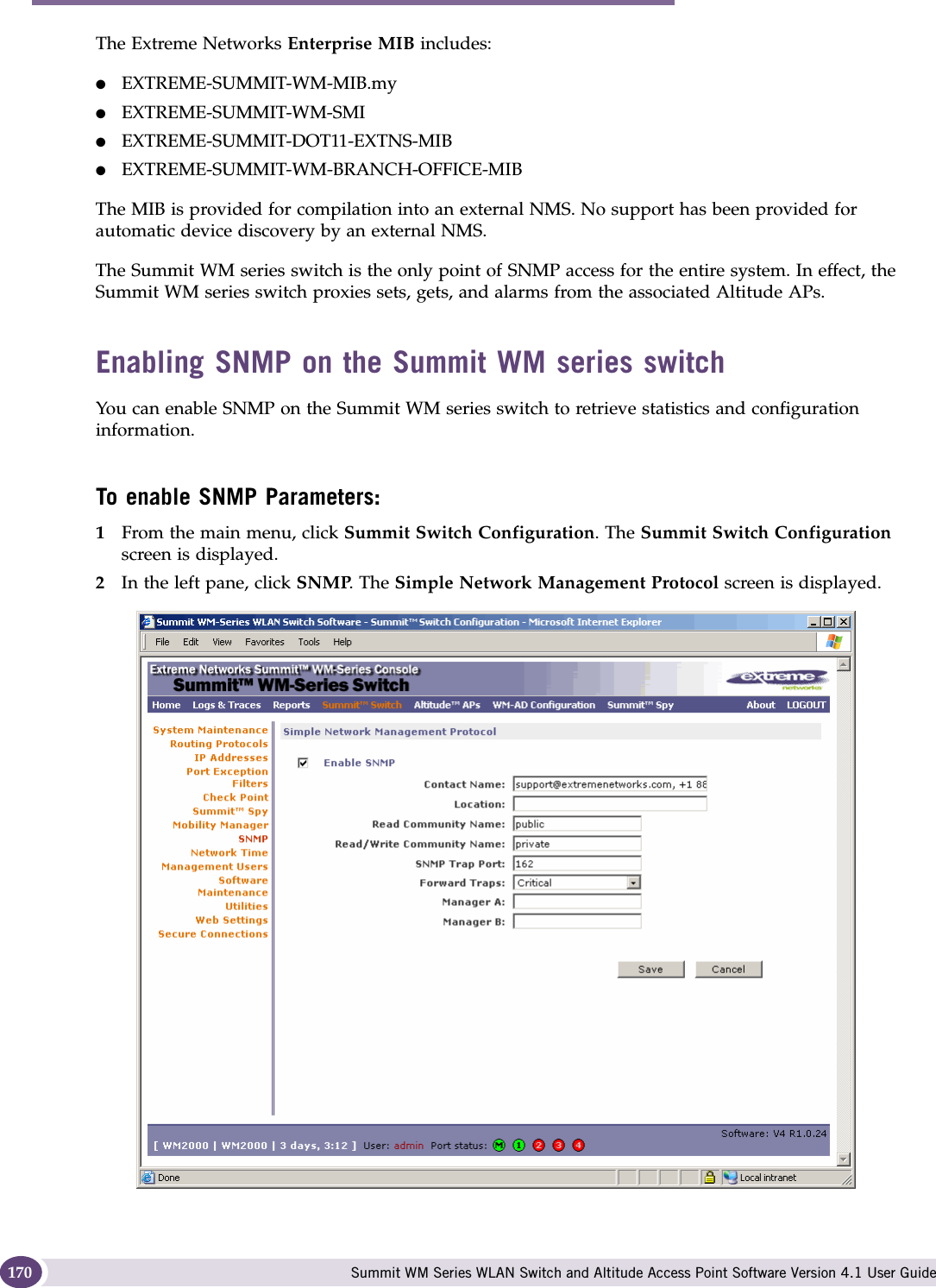 Availability, mobility, and controller functionality Summit WM Series WLAN Switch and Altitude Access Point Software Version 4.1 User Guide170The Extreme Networks Enterprise MIB includes:●EXTREME-SUMMIT-WM-MIB.my●EXTREME-SUMMIT-WM-SMI ●EXTREME-SUMMIT-DOT11-EXTNS-MIB●EXTREME-SUMMIT-WM-BRANCH-OFFICE-MIBThe MIB is provided for compilation into an external NMS. No support has been provided for automatic device discovery by an external NMS.The Summit WM series switch is the only point of SNMP access for the entire system. In effect, the Summit WM series switch proxies sets, gets, and alarms from the associated Altitude APs.Enabling SNMP on the Summit WM series switchYou can enable SNMP on the Summit WM series switch to retrieve statistics and configuration information.To enable SNMP Parameters:1From the main menu, click Summit Switch Configuration. The Summit Switch Configuration screen is displayed.2In the left pane, click SNMP. The Simple Network Management Protocol screen is displayed. 