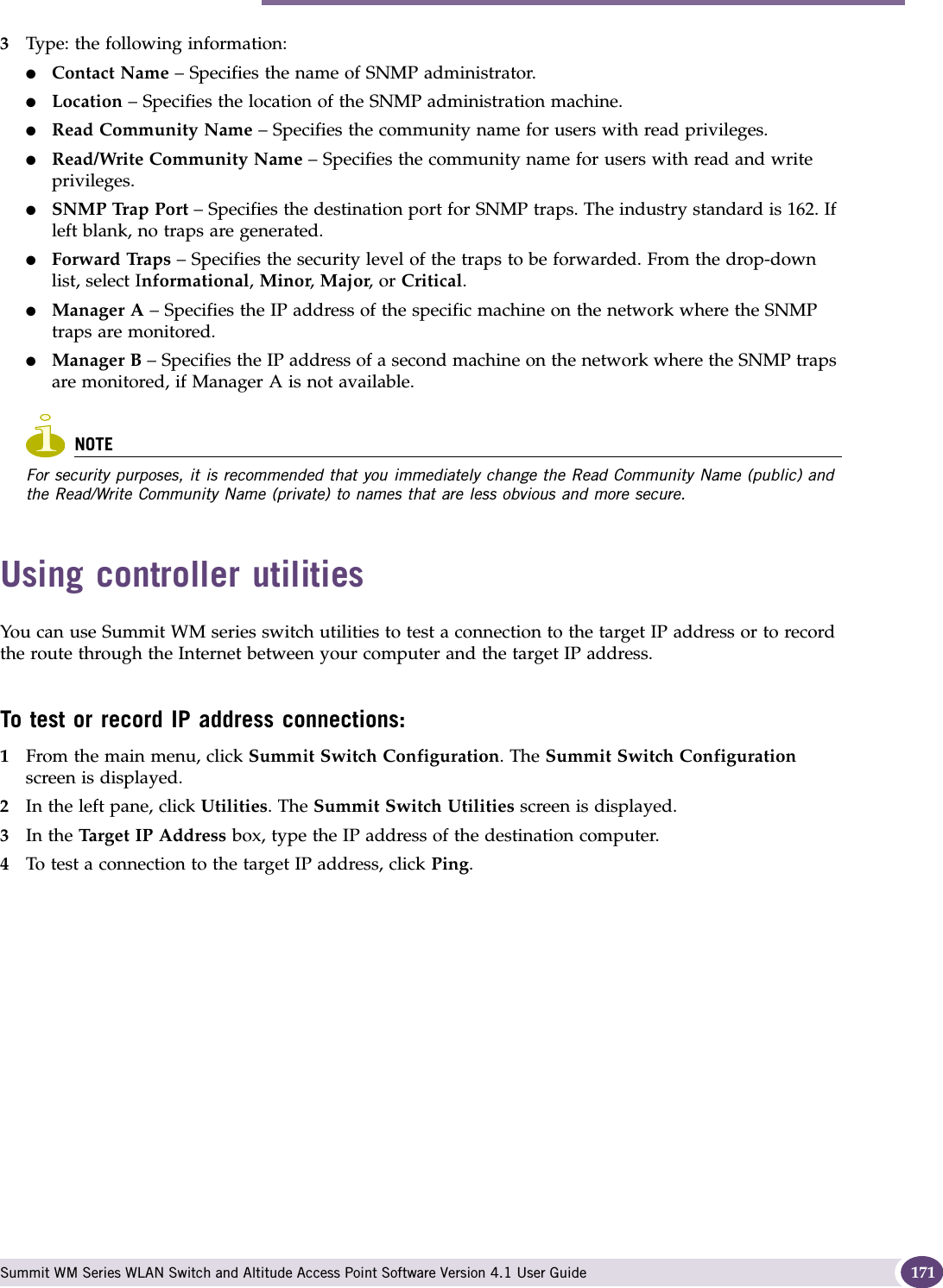 Using controller utilities Summit WM Series WLAN Switch and Altitude Access Point Software Version 4.1 User Guide 1713Type: the following information:●Contact Name – Specifies the name of SNMP administrator.●Location – Specifies the location of the SNMP administration machine.●Read Community Name – Specifies the community name for users with read privileges.●Read/Write Community Name – Specifies the community name for users with read and write privileges.●SNMP Trap Port – Specifies the destination port for SNMP traps. The industry standard is 162. If left blank, no traps are generated.●Forward Traps – Specifies the security level of the traps to be forwarded. From the drop-down list, select Informational, Minor, Major, or Critical.●Manager A – Specifies the IP address of the specific machine on the network where the SNMP traps are monitored.●Manager B – Specifies the IP address of a second machine on the network where the SNMP traps are monitored, if Manager A is not available.NOTEFor security purposes, it is recommended that you immediately change the Read Community Name (public) and the Read/Write Community Name (private) to names that are less obvious and more secure.Using controller utilitiesYou can use Summit WM series switch utilities to test a connection to the target IP address or to record the route through the Internet between your computer and the target IP address.To test or record IP address connections:1From the main menu, click Summit Switch Configuration. The Summit Switch Configuration screen is displayed.2In the left pane, click Utilities. The Summit Switch Utilities screen is displayed.3In the Target IP Address box, type the IP address of the destination computer. 4To test a connection to the target IP address, click Ping.