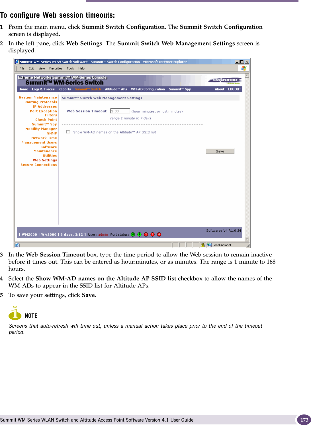 Configuring Web session timeouts Summit WM Series WLAN Switch and Altitude Access Point Software Version 4.1 User Guide 173To configure Web session timeouts:1From the main menu, click Summit Switch Configuration. The Summit Switch Configuration screen is displayed.2In the left pane, click Web Settings. The Summit Switch Web Management Settings screen is displayed. 3In the Web Session Timeout box, type the time period to allow the Web session to remain inactive before it times out. This can be entered as hour:minutes, or as minutes. The range is 1 minute to 168 hours.4Select the Show WM-AD names on the Altitude AP SSID list checkbox to allow the names of the WM-ADs to appear in the SSID list for Altitude APs.5To save your settings, click Save.NOTEScreens that auto-refresh will time out, unless a manual action takes place prior to the end of the timeout period.