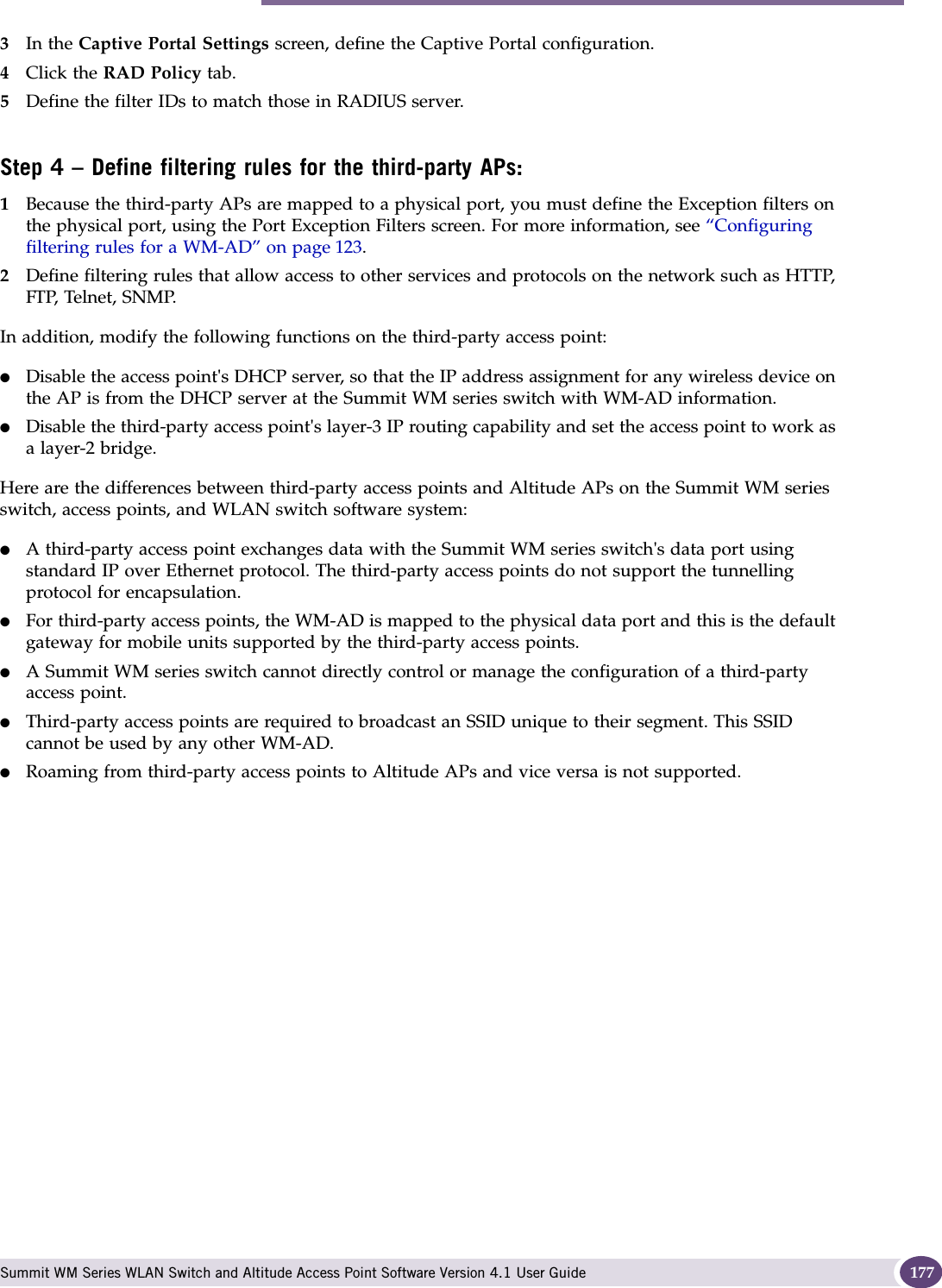  Summit WM Series WLAN Switch and Altitude Access Point Software Version 4.1 User Guide 1773In the Captive Portal Settings screen, define the Captive Portal configuration.4Click the RAD Policy tab.5Define the filter IDs to match those in RADIUS server.Step 4 – Define filtering rules for the third-party APs:1Because the third-party APs are mapped to a physical port, you must define the Exception filters on the physical port, using the Port Exception Filters screen. For more information, see “Configuring filtering rules for a WM-AD” on page 123. 2Define filtering rules that allow access to other services and protocols on the network such as HTTP, FTP, Telnet, SNMP.In addition, modify the following functions on the third-party access point:●Disable the access point&apos;s DHCP server, so that the IP address assignment for any wireless device on the AP is from the DHCP server at the Summit WM series switch with WM-AD information.●Disable the third-party access point&apos;s layer-3 IP routing capability and set the access point to work as a layer-2 bridge.Here are the differences between third-party access points and Altitude APs on the Summit WM series switch, access points, and WLAN switch software system:●A third-party access point exchanges data with the Summit WM series switch&apos;s data port using standard IP over Ethernet protocol. The third-party access points do not support the tunnelling protocol for encapsulation.●For third-party access points, the WM-AD is mapped to the physical data port and this is the default gateway for mobile units supported by the third-party access points. ●A Summit WM series switch cannot directly control or manage the configuration of a third-party access point.●Third-party access points are required to broadcast an SSID unique to their segment. This SSID cannot be used by any other WM-AD.●Roaming from third-party access points to Altitude APs and vice versa is not supported.