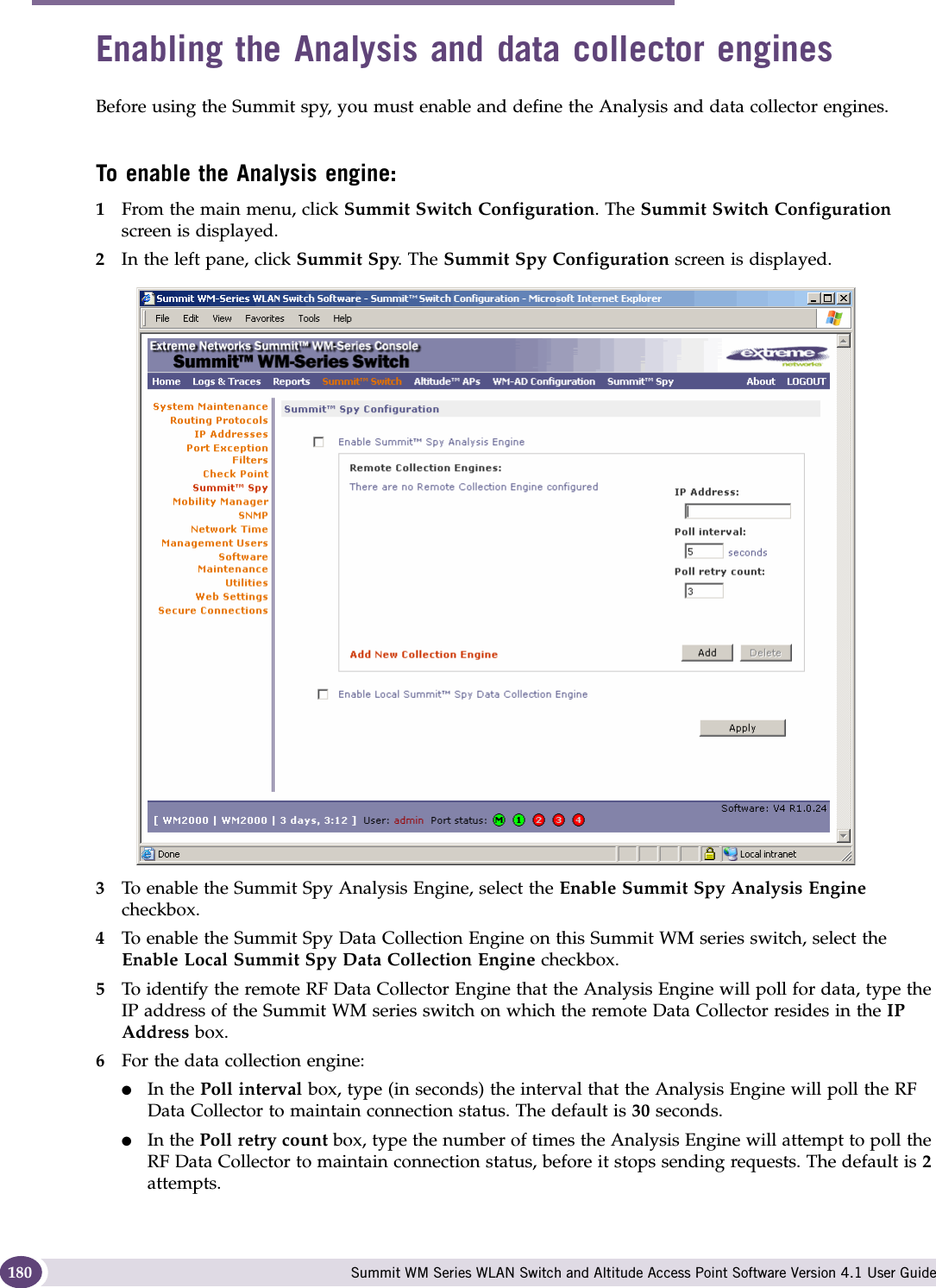 Working with the Summit WM Series Spy Summit WM Series WLAN Switch and Altitude Access Point Software Version 4.1 User Guide180Enabling the Analysis and data collector enginesBefore using the Summit spy, you must enable and define the Analysis and data collector engines.To enable the Analysis engine:1From the main menu, click Summit Switch Configuration. The Summit Switch Configuration screen is displayed. 2In the left pane, click Summit Spy. The Summit Spy Configuration screen is displayed.3To enable the Summit Spy Analysis Engine, select the Enable Summit Spy Analysis Engine checkbox.4To enable the Summit Spy Data Collection Engine on this Summit WM series switch, select the Enable Local Summit Spy Data Collection Engine checkbox.5To identify the remote RF Data Collector Engine that the Analysis Engine will poll for data, type the IP address of the Summit WM series switch on which the remote Data Collector resides in the IP Address box. 6For the data collection engine: ●In the Poll interval box, type (in seconds) the interval that the Analysis Engine will poll the RF Data Collector to maintain connection status. The default is 30 seconds. ●In the Poll retry count box, type the number of times the Analysis Engine will attempt to poll the RF Data Collector to maintain connection status, before it stops sending requests. The default is 2 attempts.