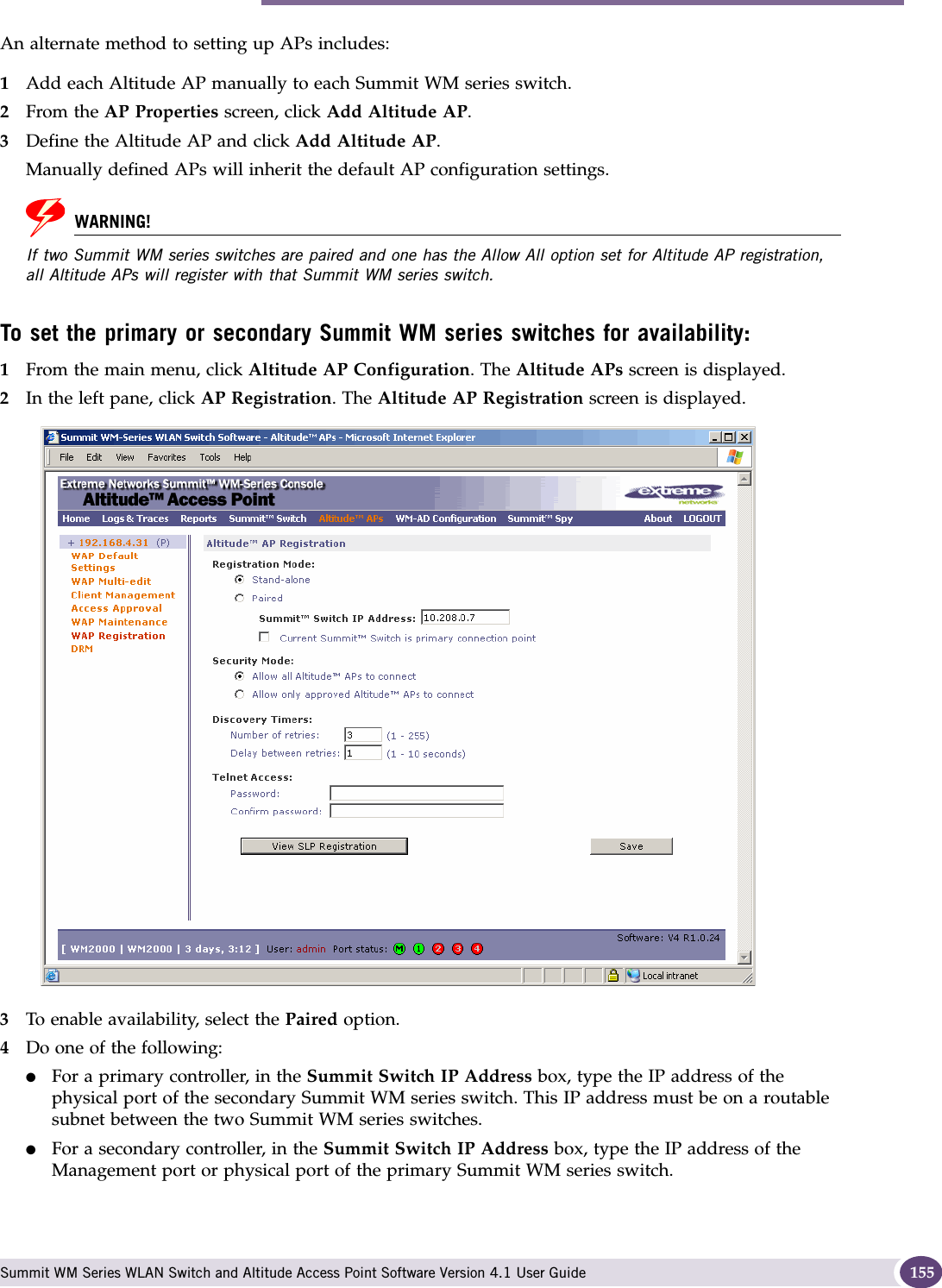 Availability overview Summit WM Series WLAN Switch and Altitude Access Point Software Version 4.1 User Guide 155An alternate method to setting up APs includes:1Add each Altitude AP manually to each Summit WM series switch. 2From the AP Properties screen, click Add Altitude AP. 3Define the Altitude AP and click Add Altitude AP. Manually defined APs will inherit the default AP configuration settings.WARNING!If two Summit WM series switches are paired and one has the Allow All option set for Altitude AP registration, all Altitude APs will register with that Summit WM series switch.To set the primary or secondary Summit WM series switches for availability:1From the main menu, click Altitude AP Configuration. The Altitude APs screen is displayed.2In the left pane, click AP Registration. The Altitude AP Registration screen is displayed.3To enable availability, select the Paired option.4Do one of the following:●For a primary controller, in the Summit Switch IP Address box, type the IP address of the physical port of the secondary Summit WM series switch. This IP address must be on a routable subnet between the two Summit WM series switches.●For a secondary controller, in the Summit Switch IP Address box, type the IP address of the Management port or physical port of the primary Summit WM series switch.