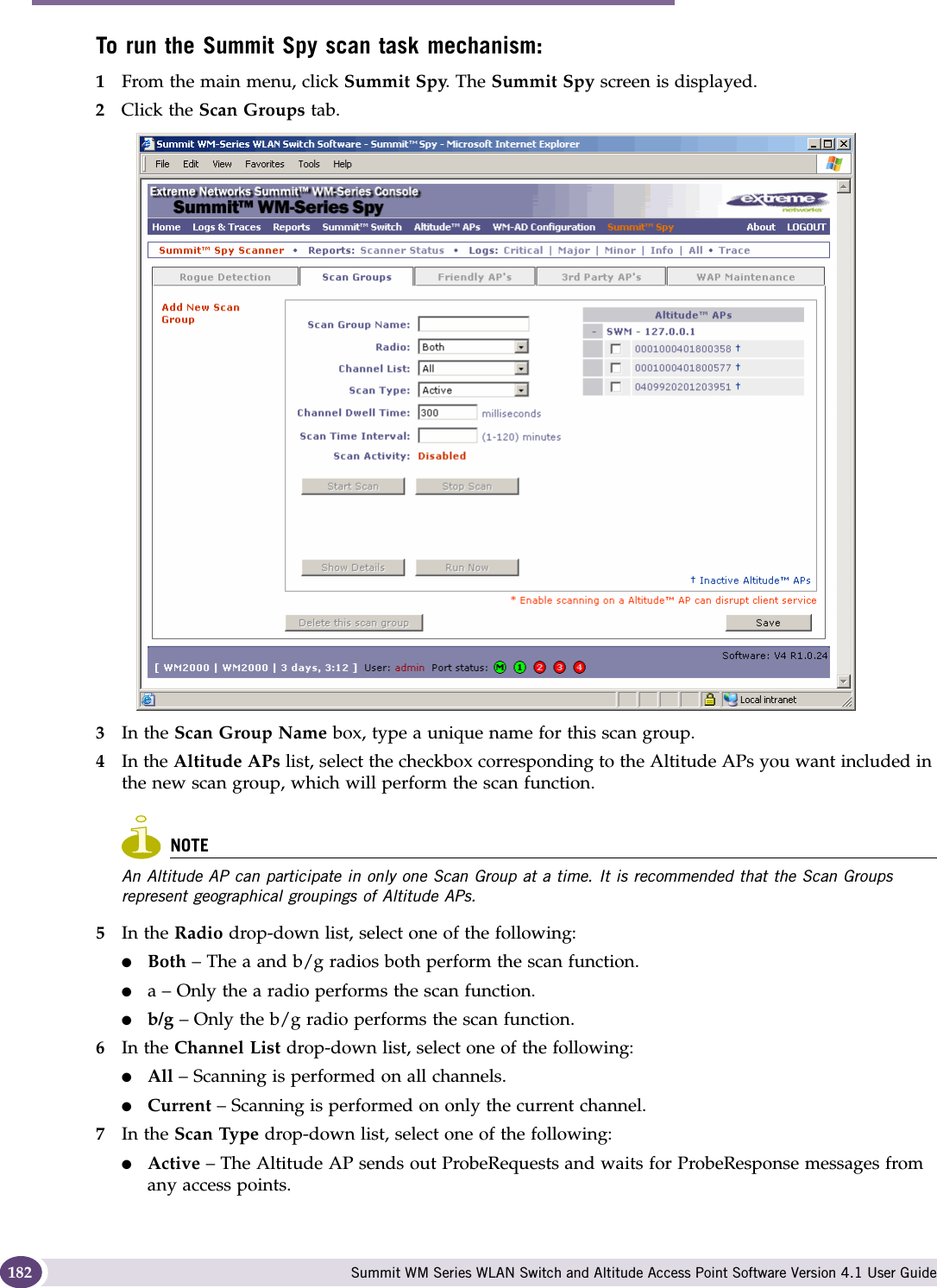 Working with the Summit WM Series Spy Summit WM Series WLAN Switch and Altitude Access Point Software Version 4.1 User Guide182To run the Summit Spy scan task mechanism:1From the main menu, click Summit Spy. The Summit Spy screen is displayed.2Click the Scan Groups tab.3In the Scan Group Name box, type a unique name for this scan group.4In the Altitude APs list, select the checkbox corresponding to the Altitude APs you want included in the new scan group, which will perform the scan function.NOTEAn Altitude AP can participate in only one Scan Group at a time. It is recommended that the Scan Groups represent geographical groupings of Altitude APs.5In the Radio drop-down list, select one of the following:●Both – The a and b/g radios both perform the scan function.●a – Only the a radio performs the scan function.●b/g – Only the b/g radio performs the scan function.6In the Channel List drop-down list, select one of the following:●All – Scanning is performed on all channels.●Current – Scanning is performed on only the current channel.7In the Scan Type drop-down list, select one of the following:●Active – The Altitude AP sends out ProbeRequests and waits for ProbeResponse messages from any access points.