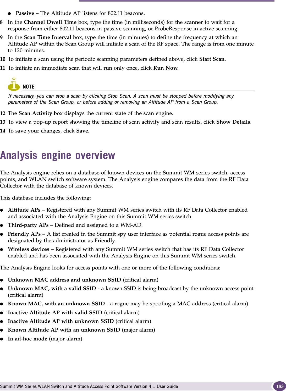 Analysis engine overview Summit WM Series WLAN Switch and Altitude Access Point Software Version 4.1 User Guide 183●Passive – The Altitude AP listens for 802.11 beacons.8In the Channel Dwell Time box, type the time (in milliseconds) for the scanner to wait for a response from either 802.11 beacons in passive scanning, or ProbeResponse in active scanning.9In the Scan Time Interval box, type the time (in minutes) to define the frequency at which an Altitude AP within the Scan Group will initiate a scan of the RF space. The range is from one minute to 120 minutes.10 To initiate a scan using the periodic scanning parameters defined above, click Start Scan.11 To initiate an immediate scan that will run only once, click Run Now.NOTEIf necessary, you can stop a scan by clicking Stop Scan. A scan must be stopped before modifying any parameters of the Scan Group, or before adding or removing an Altitude AP from a Scan Group.12 The Scan Activity box displays the current state of the scan engine.13 To view a pop-up report showing the timeline of scan activity and scan results, click Show Details.14 To save your changes, click Save.Analysis engine overviewThe Analysis engine relies on a database of known devices on the Summit WM series switch, access points, and WLAN switch software system. The Analysis engine compares the data from the RF Data Collector with the database of known devices.This database includes the following:●Altitude APs – Registered with any Summit WM series switch with its RF Data Collector enabled and associated with the Analysis Engine on this Summit WM series switch.●Third-party APs – Defined and assigned to a WM-AD.●Friendly APs – A list created in the Summit spy user interface as potential rogue access points are designated by the administrator as Friendly.●Wireless devices – Registered with any Summit WM series switch that has its RF Data Collector enabled and has been associated with the Analysis Engine on this Summit WM series switch.The Analysis Engine looks for access points with one or more of the following conditions:●Unknown MAC address and unknown SSID (critical alarm)●Unknown MAC, with a valid SSID - a known SSID is being broadcast by the unknown access point (critical alarm)●Known MAC, with an unknown SSID - a rogue may be spoofing a MAC address (critical alarm)●Inactive Altitude AP with valid SSID (critical alarm)●Inactive Altitude AP with unknown SSID (critical alarm)●Known Altitude AP with an unknown SSID (major alarm)●In ad-hoc mode (major alarm)