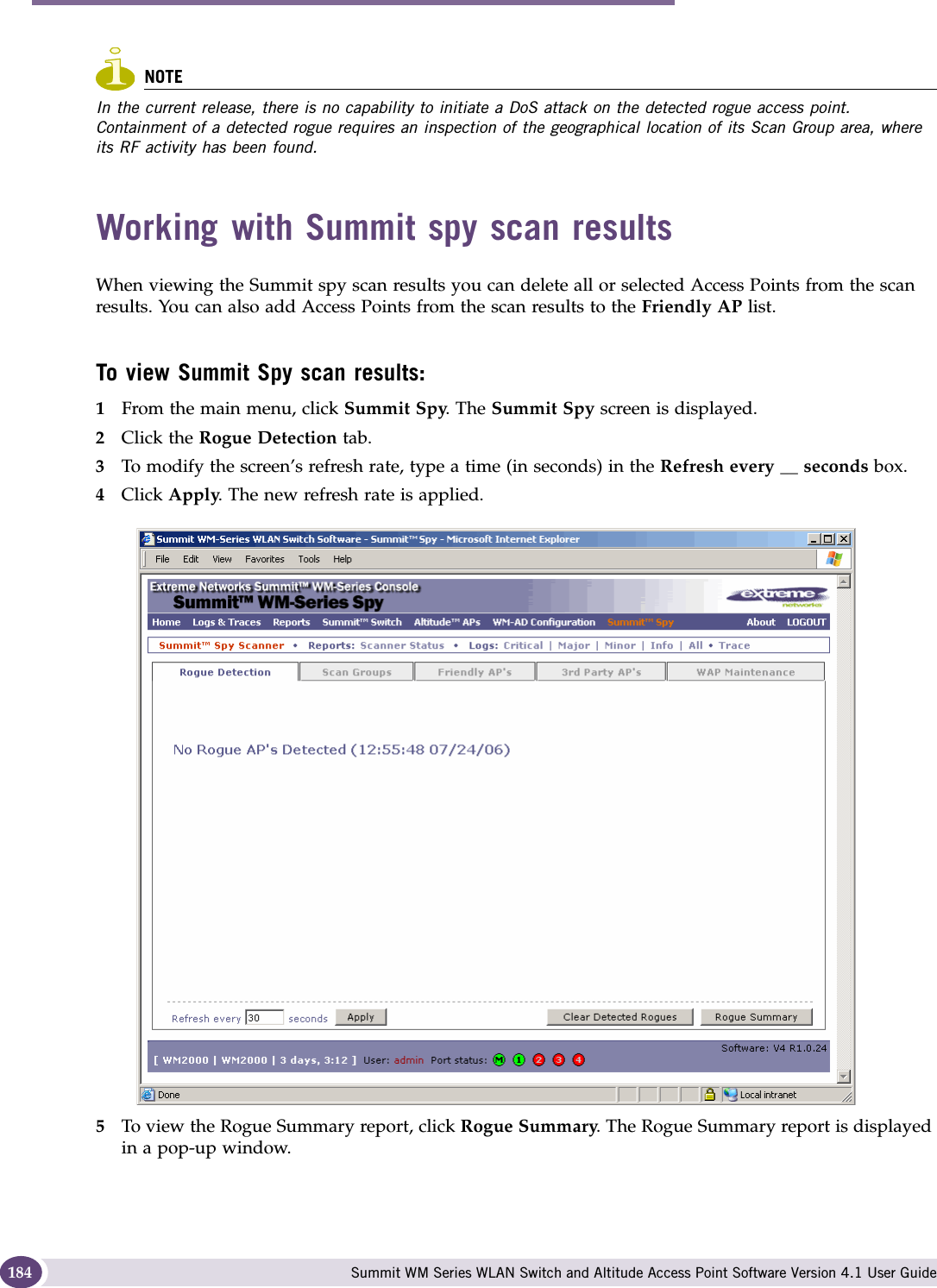 Working with the Summit WM Series Spy Summit WM Series WLAN Switch and Altitude Access Point Software Version 4.1 User Guide184NOTEIn the current release, there is no capability to initiate a DoS attack on the detected rogue access point. Containment of a detected rogue requires an inspection of the geographical location of its Scan Group area, where its RF activity has been found. Working with Summit spy scan resultsWhen viewing the Summit spy scan results you can delete all or selected Access Points from the scan results. You can also add Access Points from the scan results to the Friendly AP list.To view Summit Spy scan results:1From the main menu, click Summit Spy. The Summit Spy screen is displayed.2Click the Rogue Detection tab. 3To modify the screen’s refresh rate, type a time (in seconds) in the Refresh every __ seconds box. 4Click Apply. The new refresh rate is applied.5To view the Rogue Summary report, click Rogue Summary. The Rogue Summary report is displayed in a pop-up window.