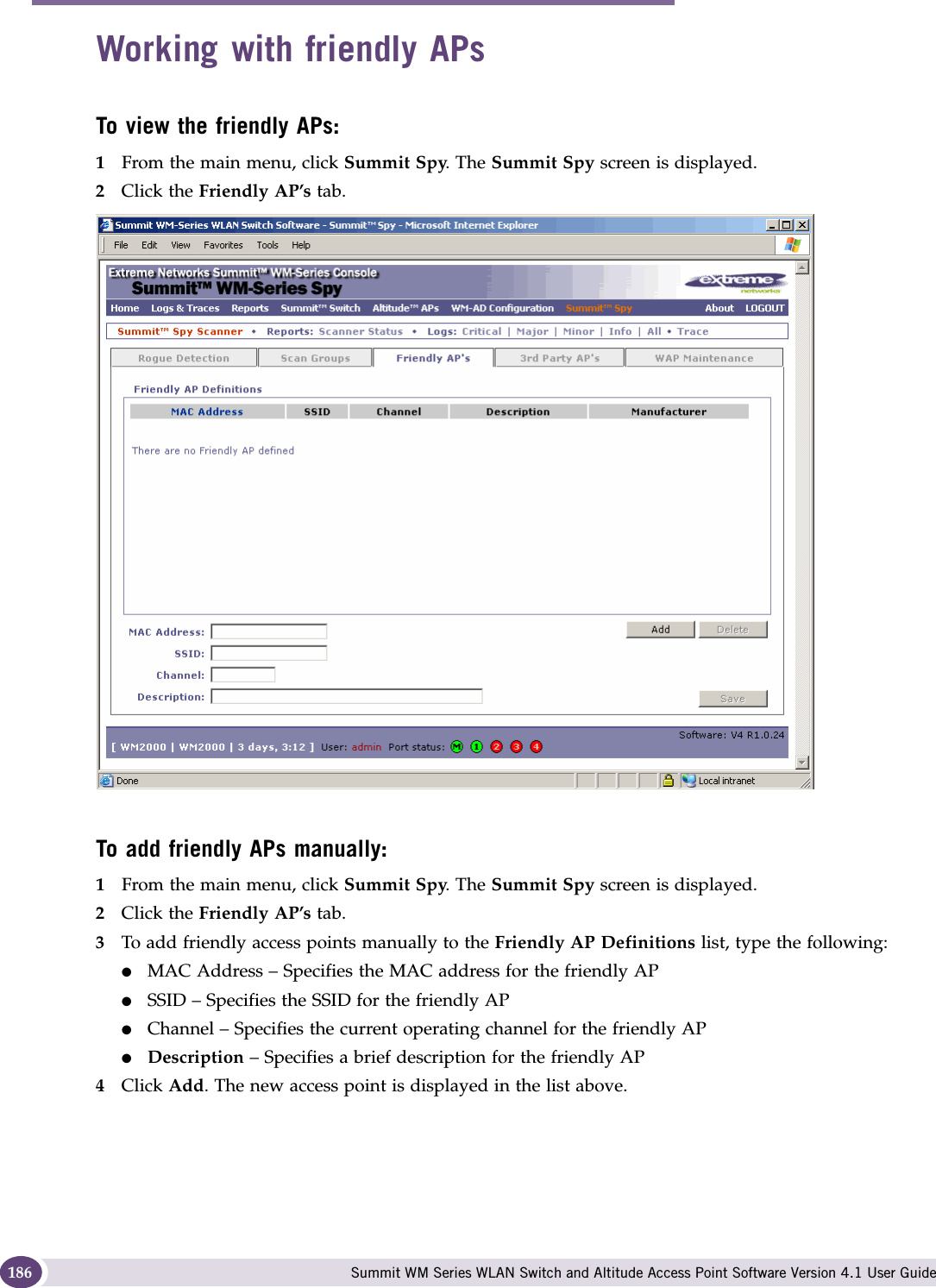 Working with the Summit WM Series Spy Summit WM Series WLAN Switch and Altitude Access Point Software Version 4.1 User Guide186Working with friendly APsTo view the friendly APs: 1From the main menu, click Summit Spy. The Summit Spy screen is displayed.2Click the Friendly AP’s tab. To add friendly APs manually:1From the main menu, click Summit Spy. The Summit Spy screen is displayed.2Click the Friendly AP’s tab. 3To add friendly access points manually to the Friendly AP Definitions list, type the following:●MAC Address – Specifies the MAC address for the friendly AP●SSID – Specifies the SSID for the friendly AP●Channel – Specifies the current operating channel for the friendly AP●Description – Specifies a brief description for the friendly AP4Click Add. The new access point is displayed in the list above.