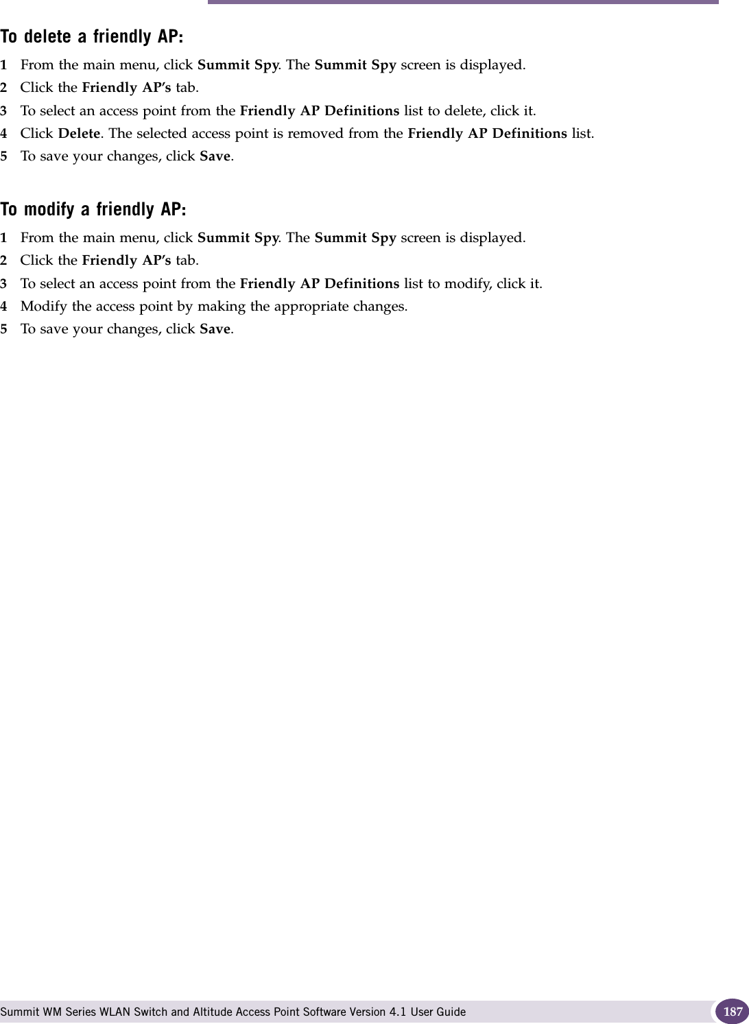 Working with friendly APs Summit WM Series WLAN Switch and Altitude Access Point Software Version 4.1 User Guide 187To delete a friendly AP:1From the main menu, click Summit Spy. The Summit Spy screen is displayed.2Click the Friendly AP’s tab.3To select an access point from the Friendly AP Definitions list to delete, click it.4Click Delete. The selected access point is removed from the Friendly AP Definitions list.5To save your changes, click Save.To modify a friendly AP:1From the main menu, click Summit Spy. The Summit Spy screen is displayed.2Click the Friendly AP’s tab. 3To select an access point from the Friendly AP Definitions list to modify, click it.4Modify the access point by making the appropriate changes.5To save your changes, click Save.