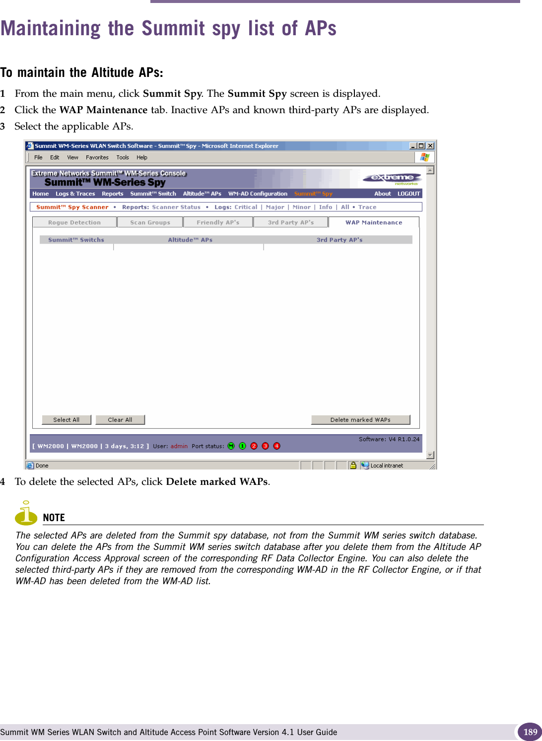 Maintaining the Summit spy list of APs Summit WM Series WLAN Switch and Altitude Access Point Software Version 4.1 User Guide 189Maintaining the Summit spy list of APsTo maintain the Altitude APs:1From the main menu, click Summit Spy. The Summit Spy screen is displayed.2Click the WAP Maintenance tab. Inactive APs and known third-party APs are displayed.3Select the applicable APs. 4To delete the selected APs, click Delete marked WAPs.NOTEThe selected APs are deleted from the Summit spy database, not from the Summit WM series switch database. You can delete the APs from the Summit WM series switch database after you delete them from the Altitude AP Configuration Access Approval screen of the corresponding RF Data Collector Engine. You can also delete the selected third-party APs if they are removed from the corresponding WM-AD in the RF Collector Engine, or if that WM-AD has been deleted from the WM-AD list.