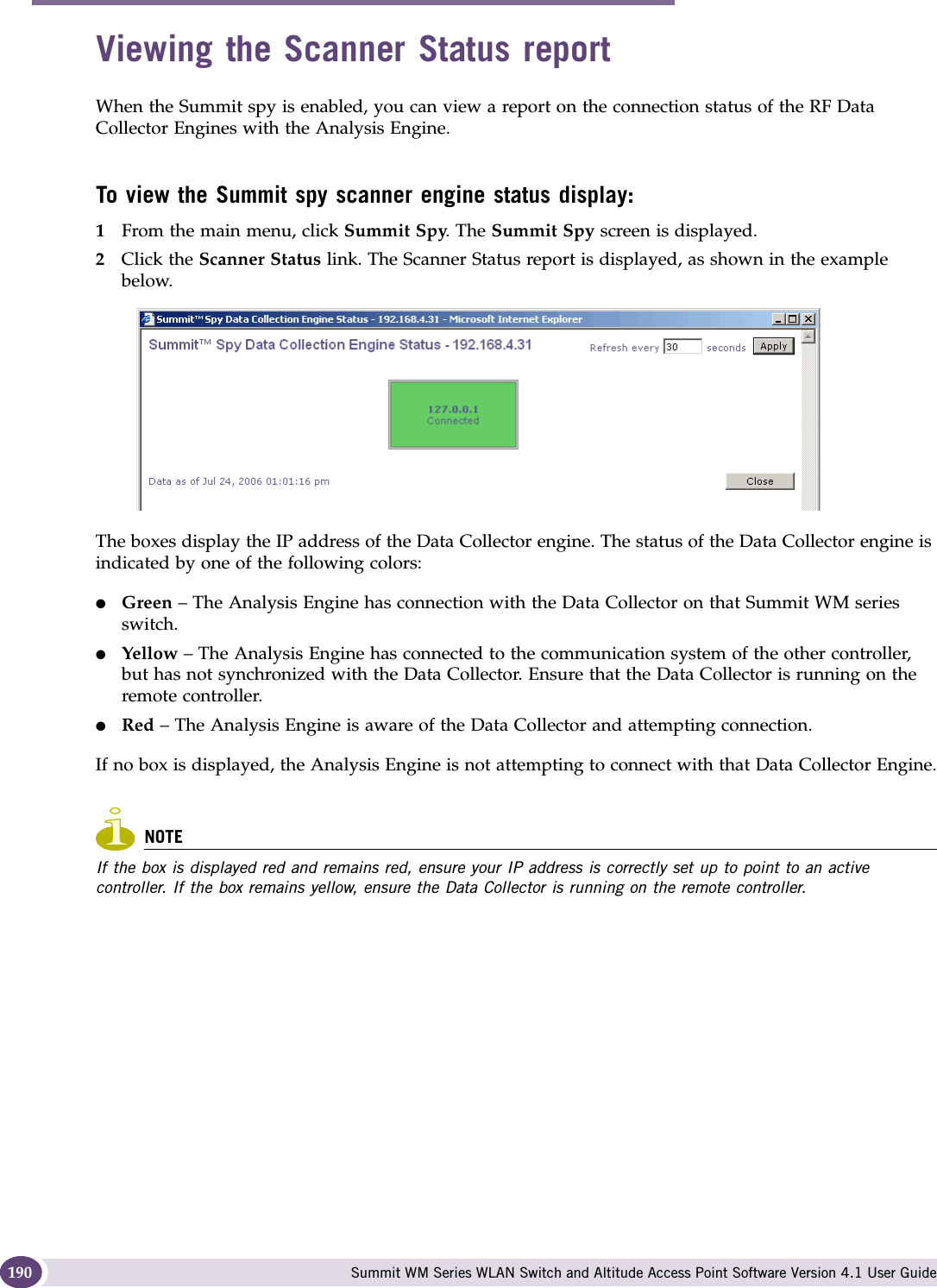 Working with the Summit WM Series Spy Summit WM Series WLAN Switch and Altitude Access Point Software Version 4.1 User Guide190Viewing the Scanner Status reportWhen the Summit spy is enabled, you can view a report on the connection status of the RF Data Collector Engines with the Analysis Engine. To view the Summit spy scanner engine status display:1From the main menu, click Summit Spy. The Summit Spy screen is displayed.2Click the Scanner Status link. The Scanner Status report is displayed, as shown in the example below.The boxes display the IP address of the Data Collector engine. The status of the Data Collector engine is indicated by one of the following colors:●Green – The Analysis Engine has connection with the Data Collector on that Summit WM series switch.●Yellow – The Analysis Engine has connected to the communication system of the other controller, but has not synchronized with the Data Collector. Ensure that the Data Collector is running on the remote controller.●Red – The Analysis Engine is aware of the Data Collector and attempting connection.If no box is displayed, the Analysis Engine is not attempting to connect with that Data Collector Engine.NOTEIf the box is displayed red and remains red, ensure your IP address is correctly set up to point to an active controller. If the box remains yellow, ensure the Data Collector is running on the remote controller.