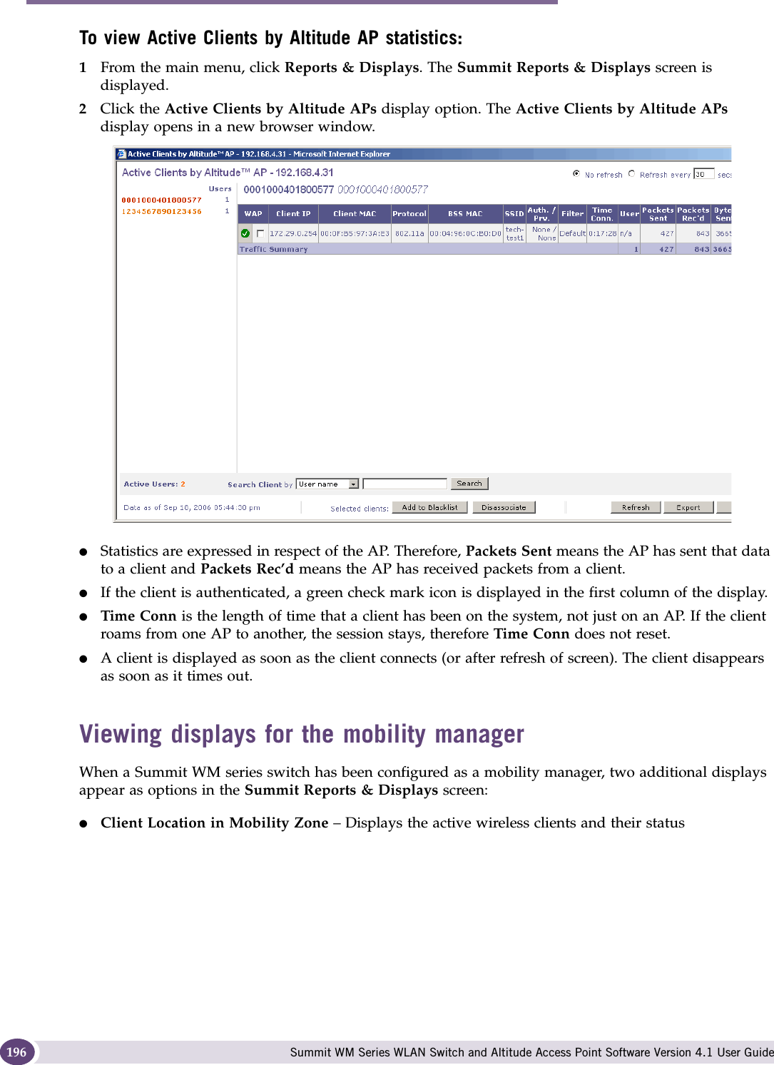 Working with reports and displays Summit WM Series WLAN Switch and Altitude Access Point Software Version 4.1 User Guide196To view Active Clients by Altitude AP statistics:1From the main menu, click Reports &amp; Displays. The Summit Reports &amp; Displays screen is displayed. 2Click the Active Clients by Altitude APs display option. The Active Clients by Altitude APs display opens in a new browser window.●Statistics are expressed in respect of the AP. Therefore, Packets Sent means the AP has sent that data to a client and Packets Rec’d means the AP has received packets from a client.●If the client is authenticated, a green check mark icon is displayed in the first column of the display.●Time Conn is the length of time that a client has been on the system, not just on an AP. If the client roams from one AP to another, the session stays, therefore Time Conn does not reset.●A client is displayed as soon as the client connects (or after refresh of screen). The client disappears as soon as it times out.Viewing displays for the mobility managerWhen a Summit WM series switch has been configured as a mobility manager, two additional displays appear as options in the Summit Reports &amp; Displays screen:●Client Location in Mobility Zone – Displays the active wireless clients and their status