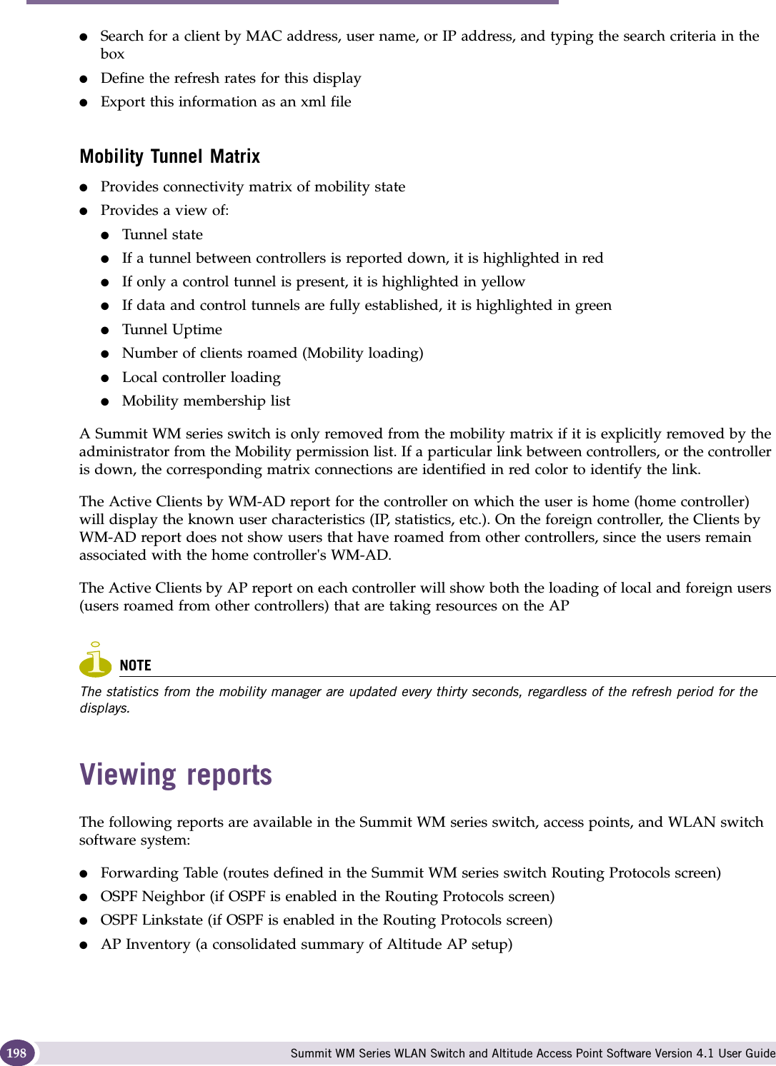Working with reports and displays Summit WM Series WLAN Switch and Altitude Access Point Software Version 4.1 User Guide198●Search for a client by MAC address, user name, or IP address, and typing the search criteria in the box●Define the refresh rates for this display●Export this information as an xml fileMobility Tunnel Matrix●Provides connectivity matrix of mobility state●Provides a view of:●Tunnel state●If a tunnel between controllers is reported down, it is highlighted in red●If only a control tunnel is present, it is highlighted in yellow●If data and control tunnels are fully established, it is highlighted in green●Tunnel Uptime●Number of clients roamed (Mobility loading)●Local controller loading●Mobility membership listA Summit WM series switch is only removed from the mobility matrix if it is explicitly removed by the administrator from the Mobility permission list. If a particular link between controllers, or the controller is down, the corresponding matrix connections are identified in red color to identify the link.The Active Clients by WM-AD report for the controller on which the user is home (home controller) will display the known user characteristics (IP, statistics, etc.). On the foreign controller, the Clients by WM-AD report does not show users that have roamed from other controllers, since the users remain associated with the home controller&apos;s WM-AD.The Active Clients by AP report on each controller will show both the loading of local and foreign users (users roamed from other controllers) that are taking resources on the APNOTEThe statistics from the mobility manager are updated every thirty seconds, regardless of the refresh period for the displays.Viewing reportsThe following reports are available in the Summit WM series switch, access points, and WLAN switch software system:●Forwarding Table (routes defined in the Summit WM series switch Routing Protocols screen)●OSPF Neighbor (if OSPF is enabled in the Routing Protocols screen)●OSPF Linkstate (if OSPF is enabled in the Routing Protocols screen)●AP Inventory (a consolidated summary of Altitude AP setup)