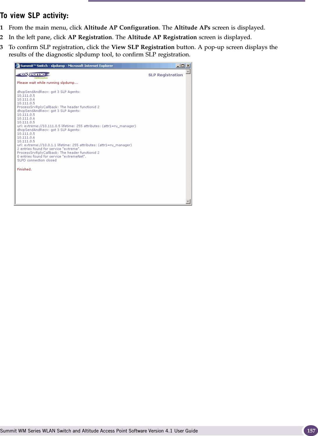 Availability overview Summit WM Series WLAN Switch and Altitude Access Point Software Version 4.1 User Guide 157To view SLP activity:1From the main menu, click Altitude AP Configuration. The Altitude APs screen is displayed.2In the left pane, click AP Registration. The Altitude AP Registration screen is displayed.3To confirm SLP registration, click the View SLP Registration button. A pop-up screen displays the results of the diagnostic slpdump tool, to confirm SLP registration.