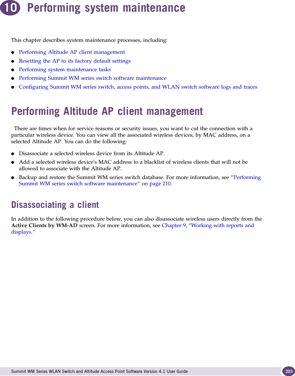  Summit WM Series WLAN Switch and Altitude Access Point Software Version 4.1 User Guide 20310 Performing system maintenanceThis chapter describes system maintenance processes, including:●Performing Altitude AP client management●Resetting the AP to its factory default settings●Performing system maintenance tasks●Performing Summit WM series switch software maintenance●Configuring Summit WM series switch, access points, and WLAN switch software logs and tracesPerforming Altitude AP client managementThere are times when for service reasons or security issues, you want to cut the connection with a particular wireless device. You can view all the associated wireless devices, by MAC address, on a selected Altitude AP. You can do the following:●Disassociate a selected wireless device from its Altitude AP. ●Add a selected wireless device&apos;s MAC address to a blacklist of wireless clients that will not be allowed to associate with the Altitude AP.●Backup and restore the Summit WM series switch database. For more information, see “Performing Summit WM series switch software maintenance” on page 210. Disassociating a clientIn addition to the following procedure below, you can also disassociate wireless users directly from the Active Clients by WM-AD screen. For more information, see Chapter 9, “Working with reports and displays.”