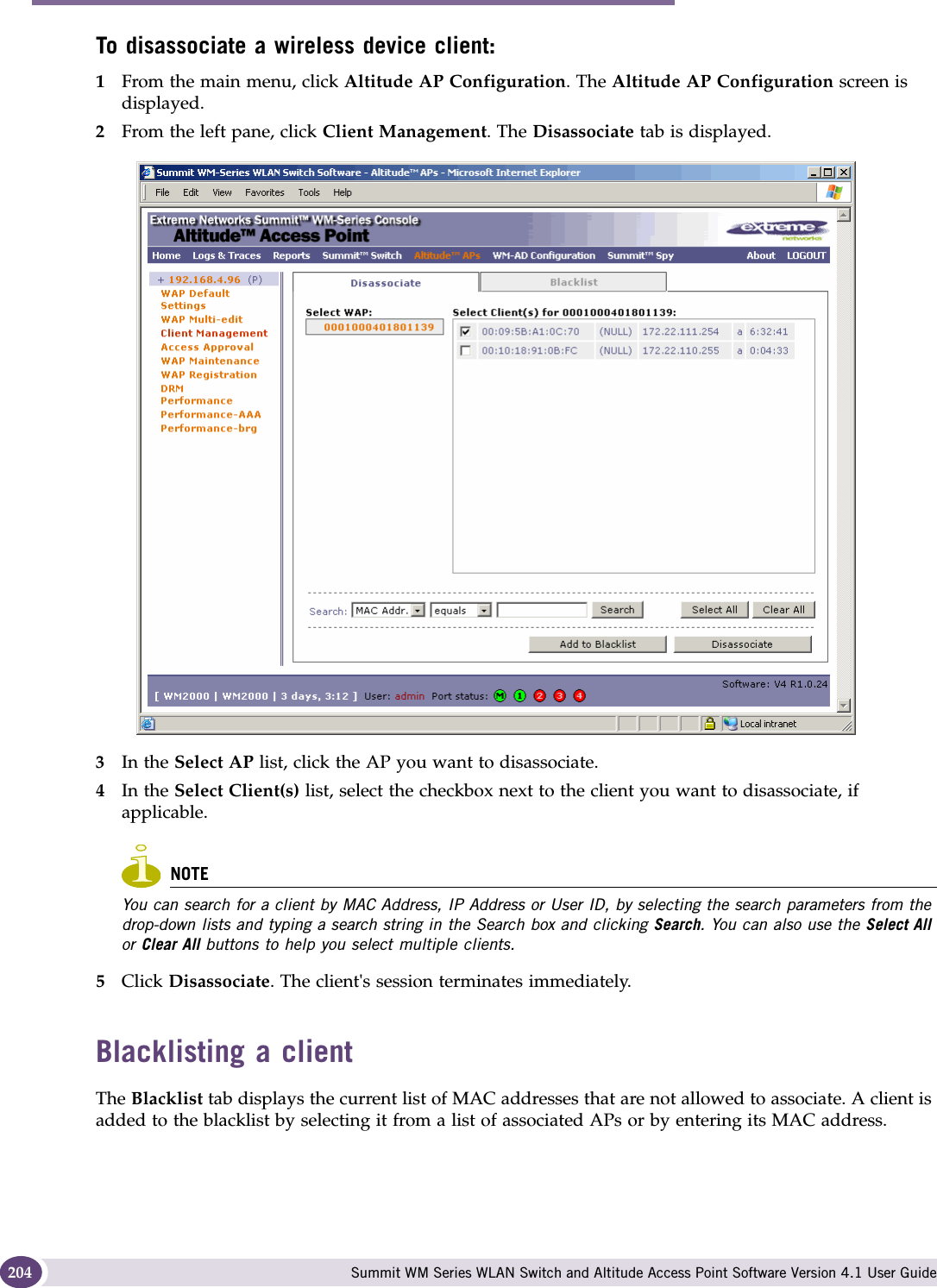 Performing system maintenance Summit WM Series WLAN Switch and Altitude Access Point Software Version 4.1 User Guide204To disassociate a wireless device client:1From the main menu, click Altitude AP Configuration. The Altitude AP Configuration screen is displayed.2From the left pane, click Client Management. The Disassociate tab is displayed.3In the Select AP list, click the AP you want to disassociate.4In the Select Client(s) list, select the checkbox next to the client you want to disassociate, if applicable.NOTEYou can search for a client by MAC Address, IP Address or User ID, by selecting the search parameters from the drop-down lists and typing a search string in the Search box and clicking Search. You can also use the Select All or Clear All buttons to help you select multiple clients.5Click Disassociate. The client&apos;s session terminates immediately. Blacklisting a clientThe Blacklist tab displays the current list of MAC addresses that are not allowed to associate. A client is added to the blacklist by selecting it from a list of associated APs or by entering its MAC address.