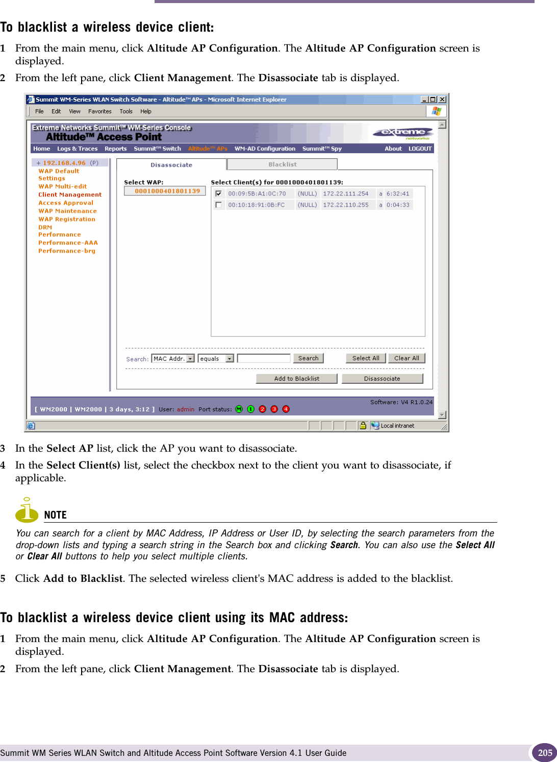 Performing Altitude AP client management Summit WM Series WLAN Switch and Altitude Access Point Software Version 4.1 User Guide 205To blacklist a wireless device client:1From the main menu, click Altitude AP Configuration. The Altitude AP Configuration screen is displayed.2From the left pane, click Client Management. The Disassociate tab is displayed.3In the Select AP list, click the AP you want to disassociate.4In the Select Client(s) list, select the checkbox next to the client you want to disassociate, if applicable.NOTEYou can search for a client by MAC Address, IP Address or User ID, by selecting the search parameters from the drop-down lists and typing a search string in the Search box and clicking Search. You can also use the Select All or Clear All buttons to help you select multiple clients.5Click Add to Blacklist. The selected wireless client&apos;s MAC address is added to the blacklist.To blacklist a wireless device client using its MAC address:1From the main menu, click Altitude AP Configuration. The Altitude AP Configuration screen is displayed.2From the left pane, click Client Management. The Disassociate tab is displayed.