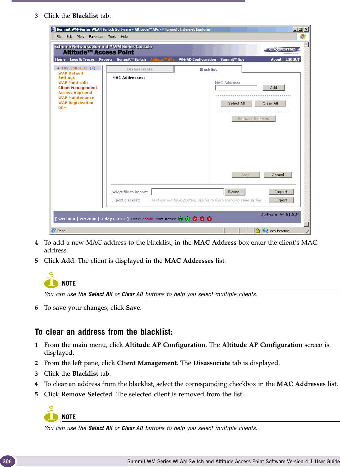 Performing system maintenance Summit WM Series WLAN Switch and Altitude Access Point Software Version 4.1 User Guide2063Click the Blacklist tab.4To add a new MAC address to the blacklist, in the MAC Address box enter the client’s MAC address. 5Click Add. The client is displayed in the MAC Addresses list.NOTEYou can use the Select All or Clear All buttons to help you select multiple clients.6To save your changes, click Save.To clear an address from the blacklist:1From the main menu, click Altitude AP Configuration. The Altitude AP Configuration screen is displayed.2From the left pane, click Client Management. The Disassociate tab is displayed.3Click the Blacklist tab.4To clear an address from the blacklist, select the corresponding checkbox in the MAC Addresses list. 5Click Remove Selected. The selected client is removed from the list.NOTEYou can use the Select All or Clear All buttons to help you select multiple clients.