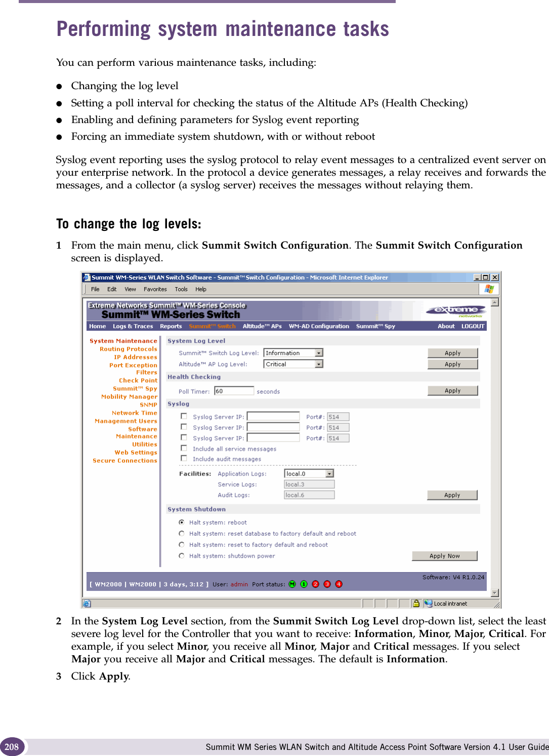 Performing system maintenance Summit WM Series WLAN Switch and Altitude Access Point Software Version 4.1 User Guide208Performing system maintenance tasksYou can perform various maintenance tasks, including:●Changing the log level●Setting a poll interval for checking the status of the Altitude APs (Health Checking)●Enabling and defining parameters for Syslog event reporting●Forcing an immediate system shutdown, with or without rebootSyslog event reporting uses the syslog protocol to relay event messages to a centralized event server on your enterprise network. In the protocol a device generates messages, a relay receives and forwards the messages, and a collector (a syslog server) receives the messages without relaying them.To change the log levels:1From the main menu, click Summit Switch Configuration. The Summit Switch Configuration screen is displayed.2In the System Log Level section, from the Summit Switch Log Level drop-down list, select the least severe log level for the Controller that you want to receive: Information, Minor, Major, Critical. For example, if you select Minor, you receive all Minor, Major and Critical messages. If you select Major you receive all Major and Critical messages. The default is Information. 3Click Apply.