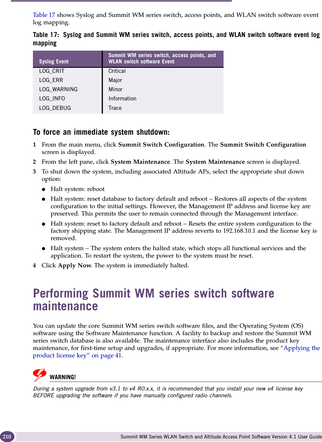 Performing system maintenance Summit WM Series WLAN Switch and Altitude Access Point Software Version 4.1 User Guide210Table 17 shows Syslog and Summit WM series switch, access points, and WLAN switch software event log mapping.To force an immediate system shutdown:1From the main menu, click Summit Switch Configuration. The Summit Switch Configuration screen is displayed.2From the left pane, click System Maintenance. The System Maintenance screen is displayed.3To shut down the system, including associated Altitude APs, select the appropriate shut down option:●Halt system: reboot●Halt system: reset database to factory default and reboot – Restores all aspects of the system configuration to the initial settings. However, the Management IP address and license key are preserved. This permits the user to remain connected through the Management interface.●Halt system: reset to factory default and reboot – Resets the entire system configuration to the factory shipping state. The Management IP address reverts to 192.168.10.1 and the license key is removed.●Halt system – The system enters the halted state, which stops all functional services and the application. To restart the system, the power to the system must be reset.4Click Apply Now. The system is immediately halted.Performing Summit WM series switch software maintenanceYou can update the core Summit WM series switch software files, and the Operating System (OS) software using the Software Maintenance function. A facility to backup and restore the Summit WM series switch database is also available. The maintenance interface also includes the product key maintenance, for first-time setup and upgrades, if appropriate. For more information, see “Applying the product license key” on page 41. WARNING!During a system upgrade from v3.1 to v4 R0.x.x, it is recommended that you install your new v4 license key BEFORE upgrading the software if you have manually configured radio channels. Table 17: Syslog and Summit WM series switch, access points, and WLAN switch software event log mappingSyslog EventSummit WM series switch, access points, and WLAN switch software EventLOG_CRIT CriticalLOG_ERR MajorLOG_WARNING MinorLOG_INFO InformationLOG_DEBUG Trace