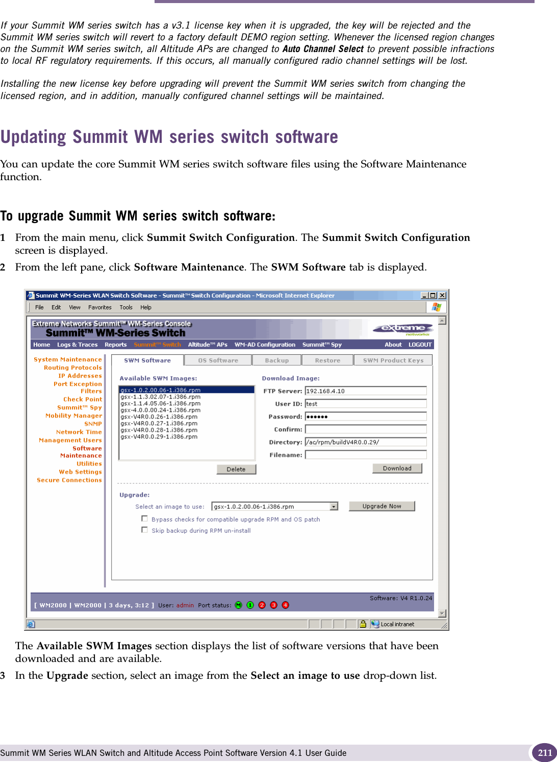Performing Summit WM series switch software maintenance Summit WM Series WLAN Switch and Altitude Access Point Software Version 4.1 User Guide 211If your Summit WM series switch has a v3.1 license key when it is upgraded, the key will be rejected and the Summit WM series switch will revert to a factory default DEMO region setting. Whenever the licensed region changes on the Summit WM series switch, all Altitude APs are changed to Auto Channel Select to prevent possible infractions to local RF regulatory requirements. If this occurs, all manually configured radio channel settings will be lost.Installing the new license key before upgrading will prevent the Summit WM series switch from changing the licensed region, and in addition, manually configured channel settings will be maintained.Updating Summit WM series switch softwareYou can update the core Summit WM series switch software files using the Software Maintenance function.To upgrade Summit WM series switch software:1From the main menu, click Summit Switch Configuration. The Summit Switch Configuration screen is displayed.2From the left pane, click Software Maintenance. The SWM Software tab is displayed.The Available SWM Images section displays the list of software versions that have been downloaded and are available.3In the Upgrade section, select an image from the Select an image to use drop-down list.