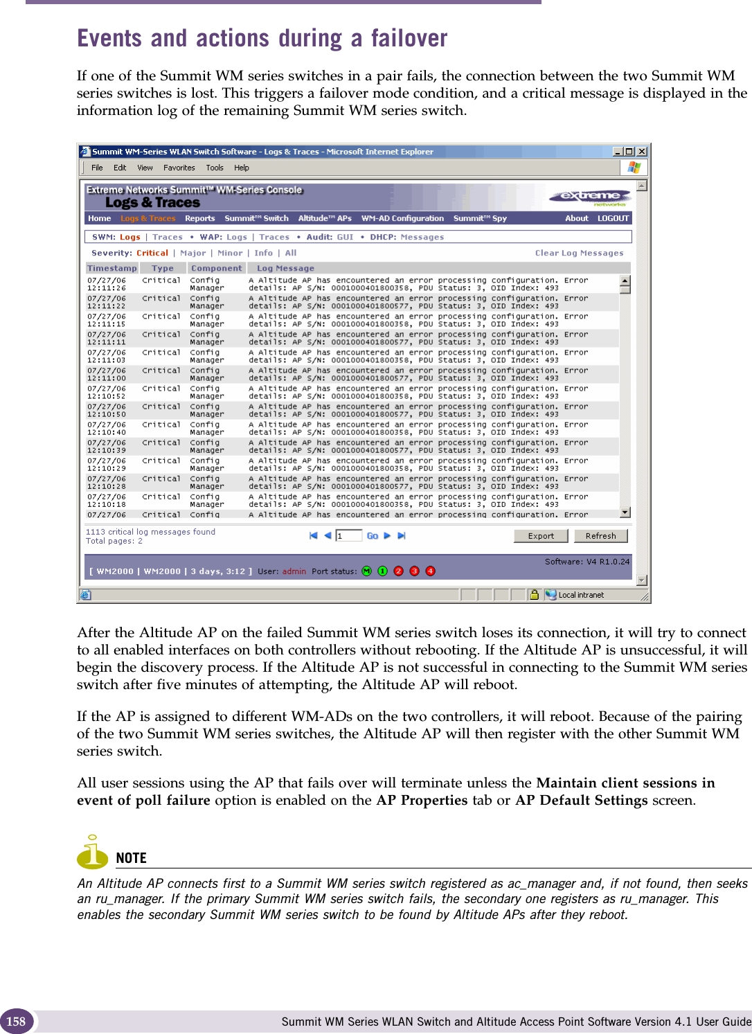 Availability, mobility, and controller functionality Summit WM Series WLAN Switch and Altitude Access Point Software Version 4.1 User Guide158Events and actions during a failoverIf one of the Summit WM series switches in a pair fails, the connection between the two Summit WM series switches is lost. This triggers a failover mode condition, and a critical message is displayed in the information log of the remaining Summit WM series switch.After the Altitude AP on the failed Summit WM series switch loses its connection, it will try to connect to all enabled interfaces on both controllers without rebooting. If the Altitude AP is unsuccessful, it will begin the discovery process. If the Altitude AP is not successful in connecting to the Summit WM series switch after five minutes of attempting, the Altitude AP will reboot.If the AP is assigned to different WM-ADs on the two controllers, it will reboot. Because of the pairing of the two Summit WM series switches, the Altitude AP will then register with the other Summit WM series switch. All user sessions using the AP that fails over will terminate unless the Maintain client sessions in event of poll failure option is enabled on the AP Properties tab or AP Default Settings screen.NOTEAn Altitude AP connects first to a Summit WM series switch registered as ac_manager and, if not found, then seeks an ru_manager. If the primary Summit WM series switch fails, the secondary one registers as ru_manager. This enables the secondary Summit WM series switch to be found by Altitude APs after they reboot.