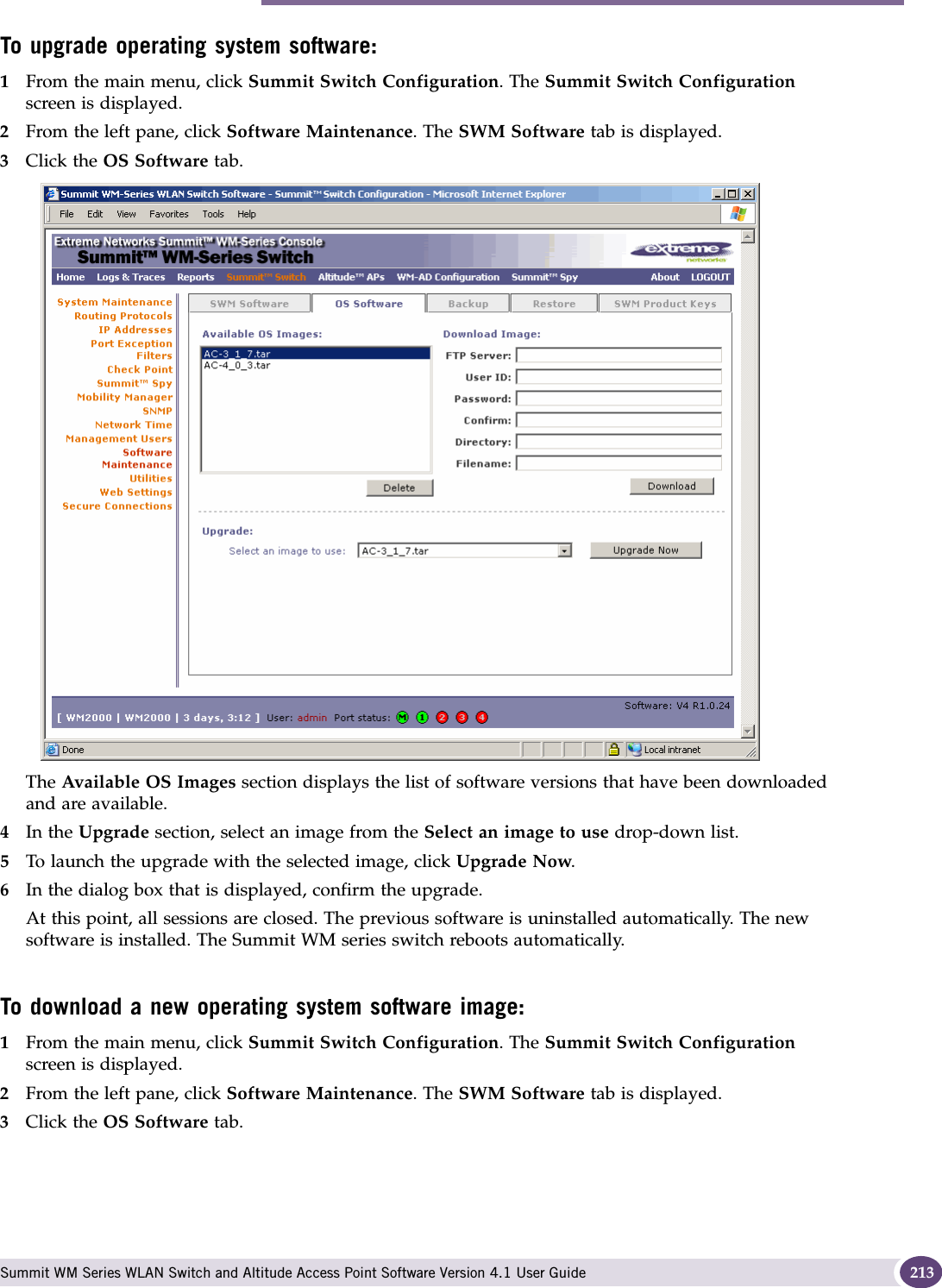 Performing Summit WM series switch software maintenance Summit WM Series WLAN Switch and Altitude Access Point Software Version 4.1 User Guide 213To upgrade operating system software:1From the main menu, click Summit Switch Configuration. The Summit Switch Configuration screen is displayed.2From the left pane, click Software Maintenance. The SWM Software tab is displayed. 3Click the OS Software tab.The Available OS Images section displays the list of software versions that have been downloaded and are available.4In the Upgrade section, select an image from the Select an image to use drop-down list.5To launch the upgrade with the selected image, click Upgrade Now.6In the dialog box that is displayed, confirm the upgrade.At this point, all sessions are closed. The previous software is uninstalled automatically. The new software is installed. The Summit WM series switch reboots automatically.To download a new operating system software image:1From the main menu, click Summit Switch Configuration. The Summit Switch Configuration screen is displayed.2From the left pane, click Software Maintenance. The SWM Software tab is displayed. 3Click the OS Software tab.