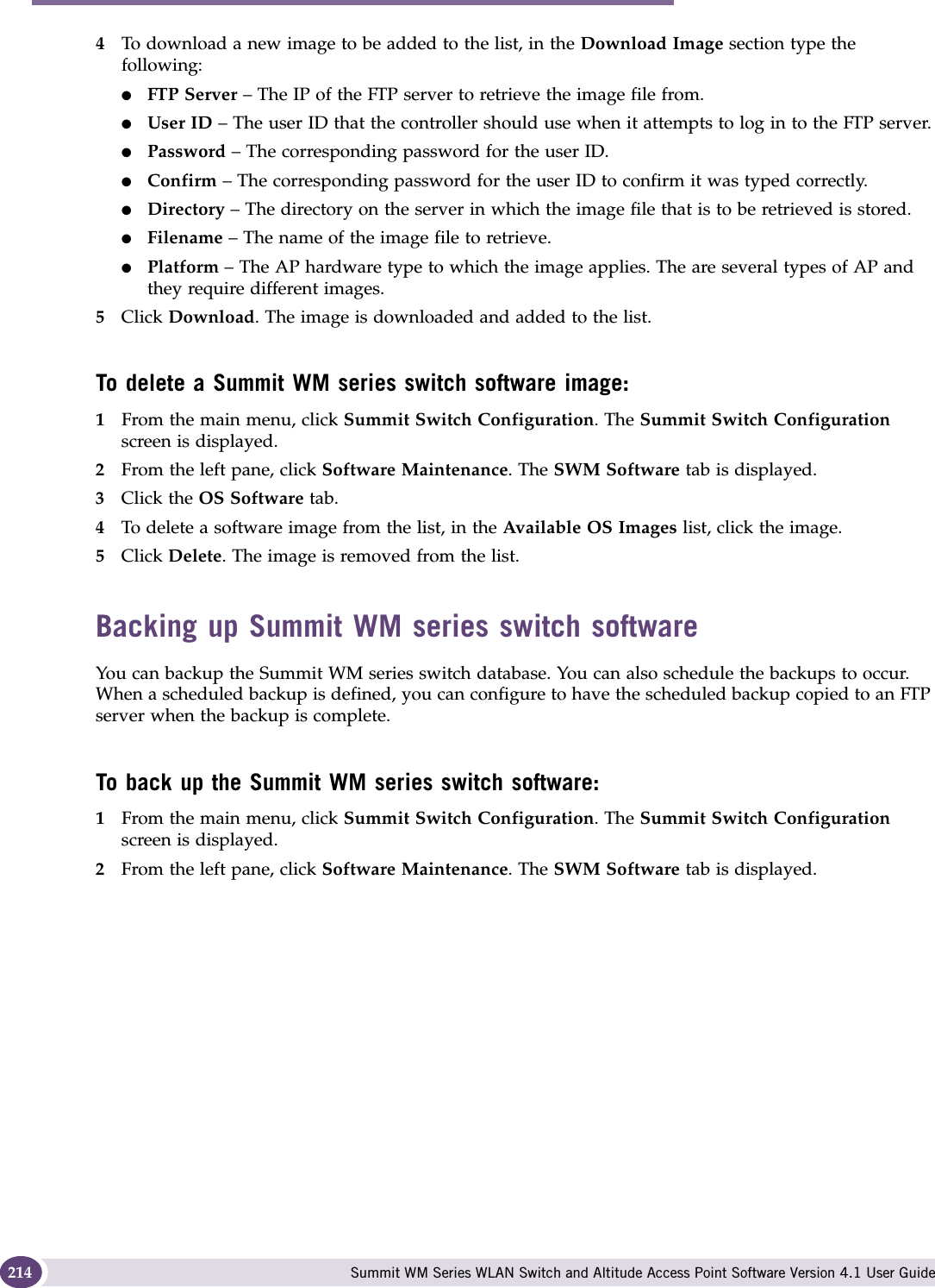 Performing system maintenance Summit WM Series WLAN Switch and Altitude Access Point Software Version 4.1 User Guide2144To download a new image to be added to the list, in the Download Image section type the following: ●FTP Server – The IP of the FTP server to retrieve the image file from.●User ID – The user ID that the controller should use when it attempts to log in to the FTP server.●Password – The corresponding password for the user ID.●Confirm – The corresponding password for the user ID to confirm it was typed correctly. ●Directory – The directory on the server in which the image file that is to be retrieved is stored.●Filename – The name of the image file to retrieve.●Platform – The AP hardware type to which the image applies. The are several types of AP and they require different images.5Click Download. The image is downloaded and added to the list.To delete a Summit WM series switch software image:1From the main menu, click Summit Switch Configuration. The Summit Switch Configuration screen is displayed.2From the left pane, click Software Maintenance. The SWM Software tab is displayed. 3Click the OS Software tab. 4To delete a software image from the list, in the Available OS Images list, click the image.5Click Delete. The image is removed from the list.Backing up Summit WM series switch softwareYou can backup the Summit WM series switch database. You can also schedule the backups to occur. When a scheduled backup is defined, you can configure to have the scheduled backup copied to an FTP server when the backup is complete.To back up the Summit WM series switch software:1From the main menu, click Summit Switch Configuration. The Summit Switch Configuration screen is displayed.2From the left pane, click Software Maintenance. The SWM Software tab is displayed. 