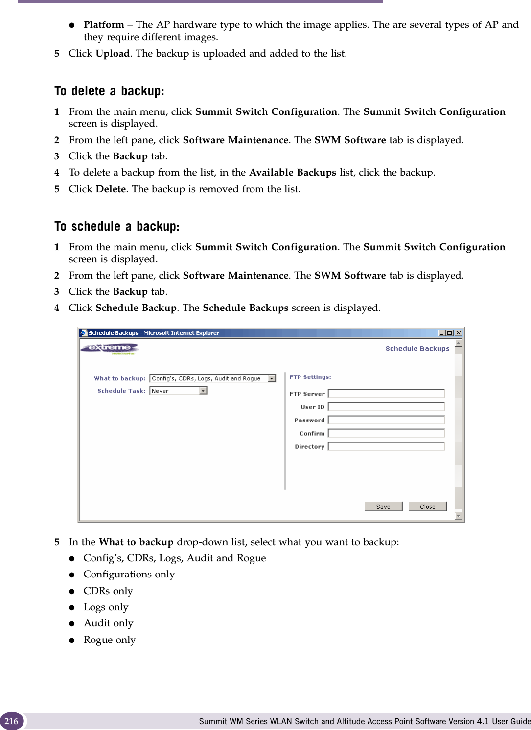 Performing system maintenance Summit WM Series WLAN Switch and Altitude Access Point Software Version 4.1 User Guide216●Platform – The AP hardware type to which the image applies. The are several types of AP and they require different images.5Click Upload. The backup is uploaded and added to the list.To delete a backup:1From the main menu, click Summit Switch Configuration. The Summit Switch Configuration screen is displayed.2From the left pane, click Software Maintenance. The SWM Software tab is displayed. 3Click the Backup tab.4To delete a backup from the list, in the Available Backups list, click the backup.5Click Delete. The backup is removed from the list.To schedule a backup:1From the main menu, click Summit Switch Configuration. The Summit Switch Configuration screen is displayed.2From the left pane, click Software Maintenance. The SWM Software tab is displayed. 3Click the Backup tab.4Click Schedule Backup. The Schedule Backups screen is displayed.5In the What to backup drop-down list, select what you want to backup:●Config’s, CDRs, Logs, Audit and Rogue●Configurations only●CDRs only●Logs only●Audit only●Rogue only